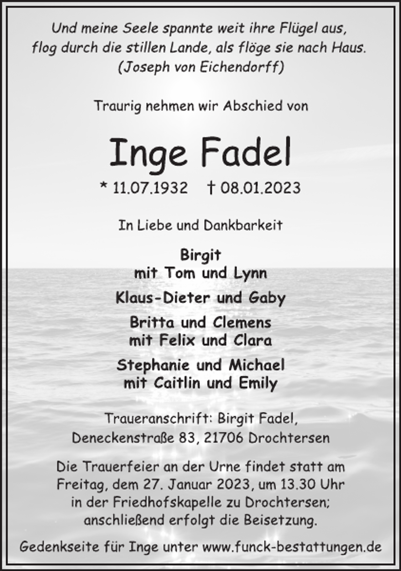<p>Und meine Seele spannte weit ihre Flügel aus,<br />flog durch die stillen Lande, als flöge sie nach Haus.<br />(Joseph von Eichendorff)<br />Traurig nehmen wir Abschied von<br />Inge Fadel<br />* 11.07.1932 † 08.01.2023<br />In Liebe und Dankbarkeit<br />Birgit<br />mit Tom und Lynn<br />Klaus-Dieter und Gaby<br />Britta und Clemens<br />mit Felix und Clara<br />Stephanie und Michael<br />mit Caitlin und Emily<br />Traueranschrift: Birgit Fadel,<br />Deneckenstraße 83, 21706 Drochtersen<br />Die Trauerfeier an der Urne findet statt am<br />Freitag, dem 27. Januar 2023, um 13.30 Uhr<br />in der Friedhofskapelle zu Drochtersen;<br />anschließend erfolgt die Beisetzung.<br />Gedenkseite für Inge unter www.funck-bestattungen.de</p>