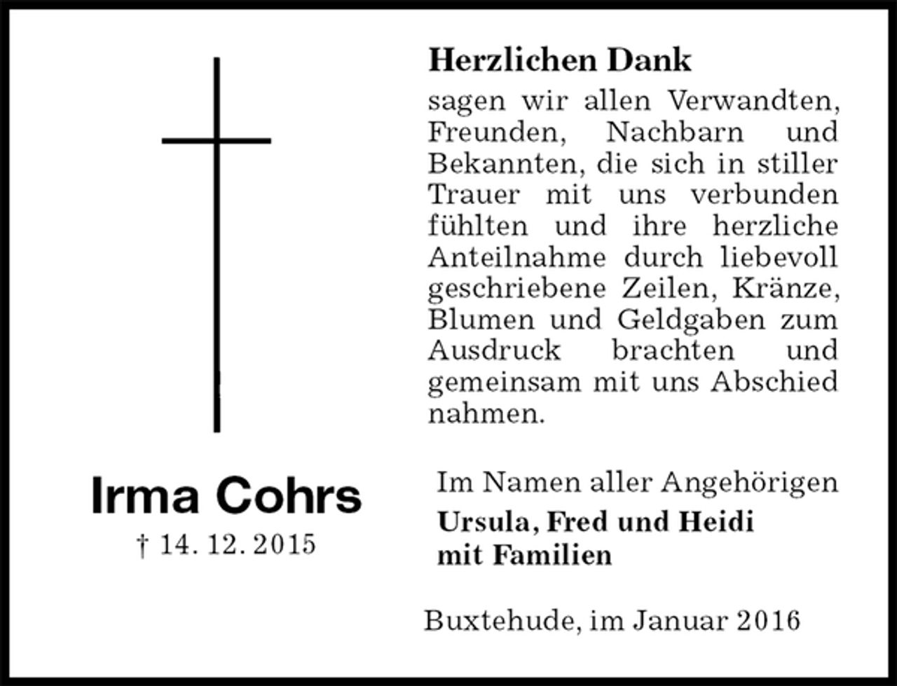 <p>Herzlichen Dank<br />sagen wir allen Verwandten, Freunden, Nachbarn und<br />Bekannten, die sich in stiller Trauer mit uns verbunden fühlten und ihre herzliche Anteilnahme durch liebevoll<br />geschriebene Zeilen, Kränze, Blumen und Geldgaben zum Ausdruck brachten und<br />gemeinsam mit uns Abschied nahmen.<br />Im Namen aller Angehörigen<br />Ursula, Fred und Heidi<br />mit Familien<br />Buxtehude, im Januar 2016</p><p>Irma Cohrs<br />† 14. 12. 2015</p>