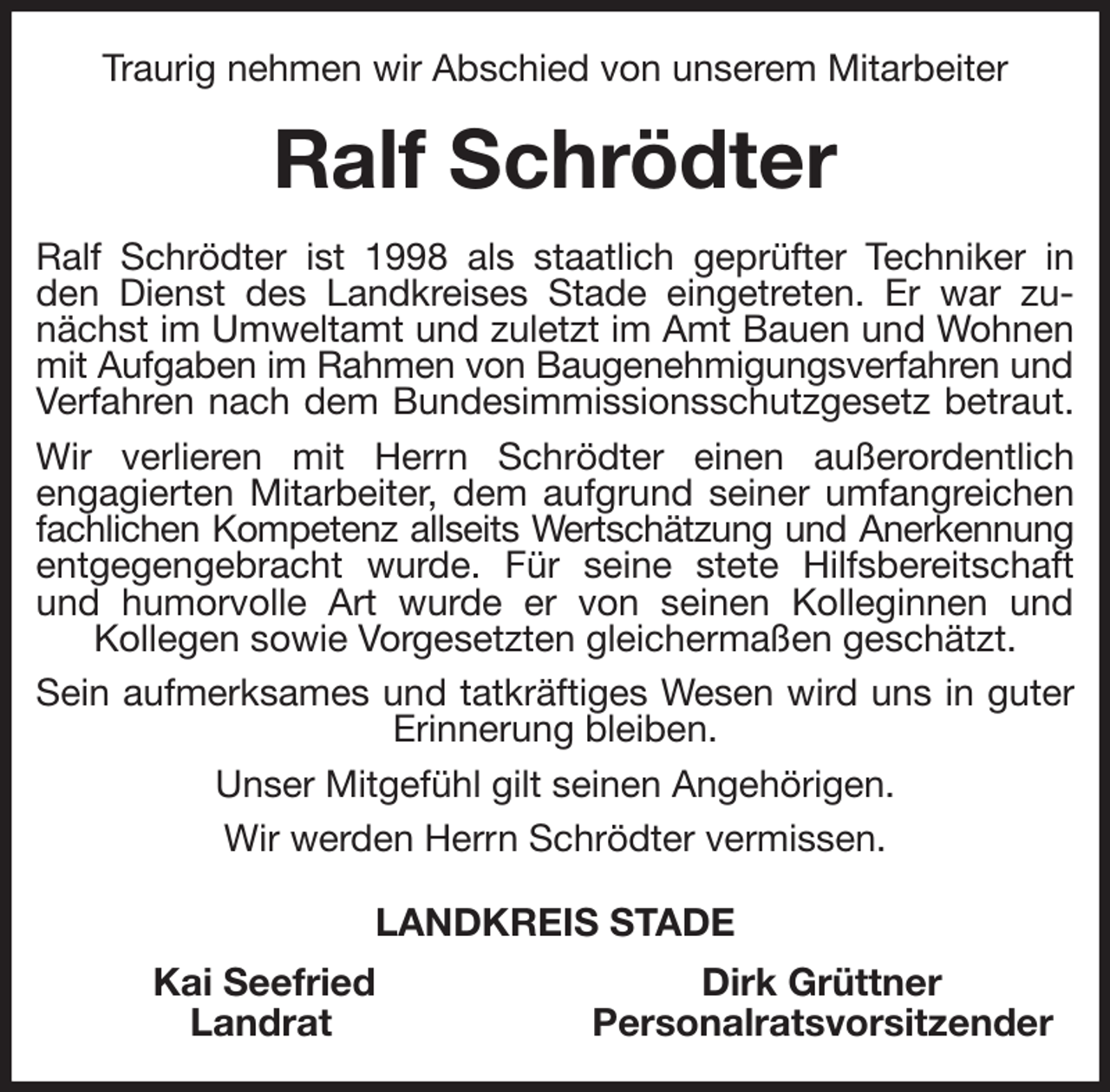 <p>Traurig nehmen wir Abschied von unserem Mitarbeiter<br />Ralf Schrödter<br />Ralf Schrödter ist 1998 als staatlich geprüfter Techniker in den Dienst des Landkreises Stade eingetreten. Er war zunächst im Umweltamt und zuletzt im Amt Bauen und Wohnen mit Aufgaben im Rahmen von Baugenehmigungsverfahren und<br />Verfahren nach dem Bundesimmissionsschutzgesetz betraut.<br />Wir verlieren mit Herrn Schrödter einen außerordentlich<br />engagierten Mitarbeiter, dem aufgrund seiner umfangreichen fachlichen Kompetenz allseits Wertschätzung und Anerkennung<br />entgegengebracht wurde. Für seine stete Hilfsbereitschaft und humorvolle Art wurde er von seinen Kolleginnen und<br />Kollegen sowie Vorgesetzten gleichermaßen geschätzt.<br />Sein aufmerksames und tatkräftiges Wesen wird uns in guter Erinnerung bleiben.<br />Unser Mitgefühl gilt seinen Angehörigen.<br />Wir werden Herrn Schrödter vermissen.<br />LANDKREIS STADE<br />Kai Seefried Dirk Grüttner<br />Landrat Personalratsvorsitzender</p>