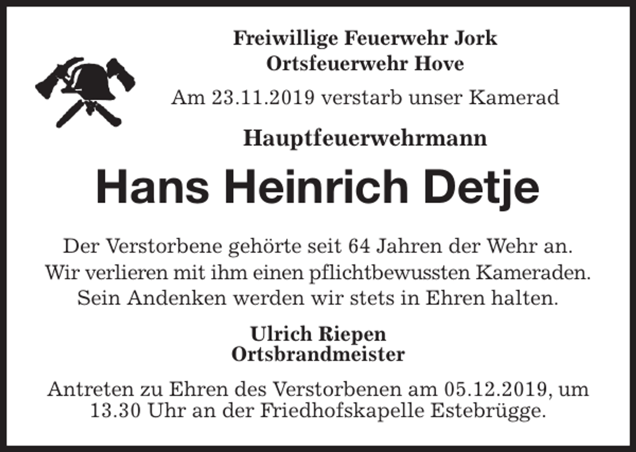 <p>Freiwillige Feuerwehr Jork<br />Ortsfeuerwehr Hove<br />Am 23.11.2019 verstarb unser Kamerad<br />Hauptfeuerwehrmann<br />Hans Heinrich Detje<br />Der Verstorbene gehörte seit 64 Jahren der Wehr an.<br />Wir verlieren mit ihm einen pflichtbewussten Kameraden.<br />Sein Andenken werden wir stets in Ehren halten.<br />Ulrich Riepen<br />Ortsbrandmeister<br />Antreten zu Ehren des Verstorbenen am 05.12.2019, um 13.30 Uhr an der Friedhofskapelle Estebrügge.</p>
