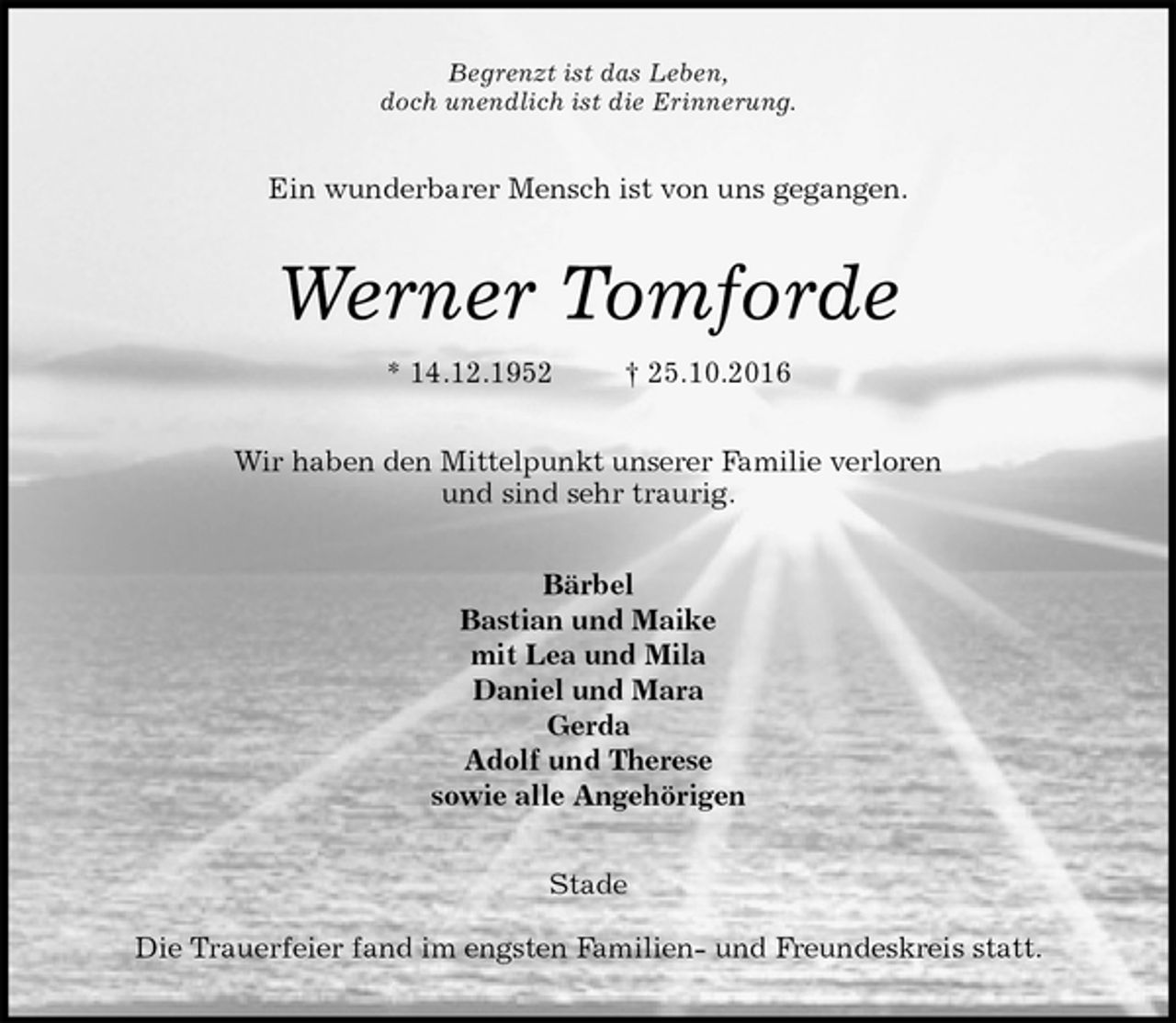 <p>Begrenzt ist das Leben,<br />doch unendlich ist die Erinnerung.<br />Ein wunderbarer Mensch ist von uns gegangen.<br />Werner Tomforde<br />* 14.12.1952 † 25.10.2016<br />Wir haben den Mittelpunkt unserer Familie verloren<br />und sind sehr traurig.<br />Bärbel<br />Bastian und Maike<br />mit Lea und Mila<br />Daniel und Mara<br />Gerda<br />Adolf und Therese<br />sowie alle Angehörigen<br />Stade</p><p>Die Trauerfeier fand im engsten Familien- und Freundeskreis statt.</p>