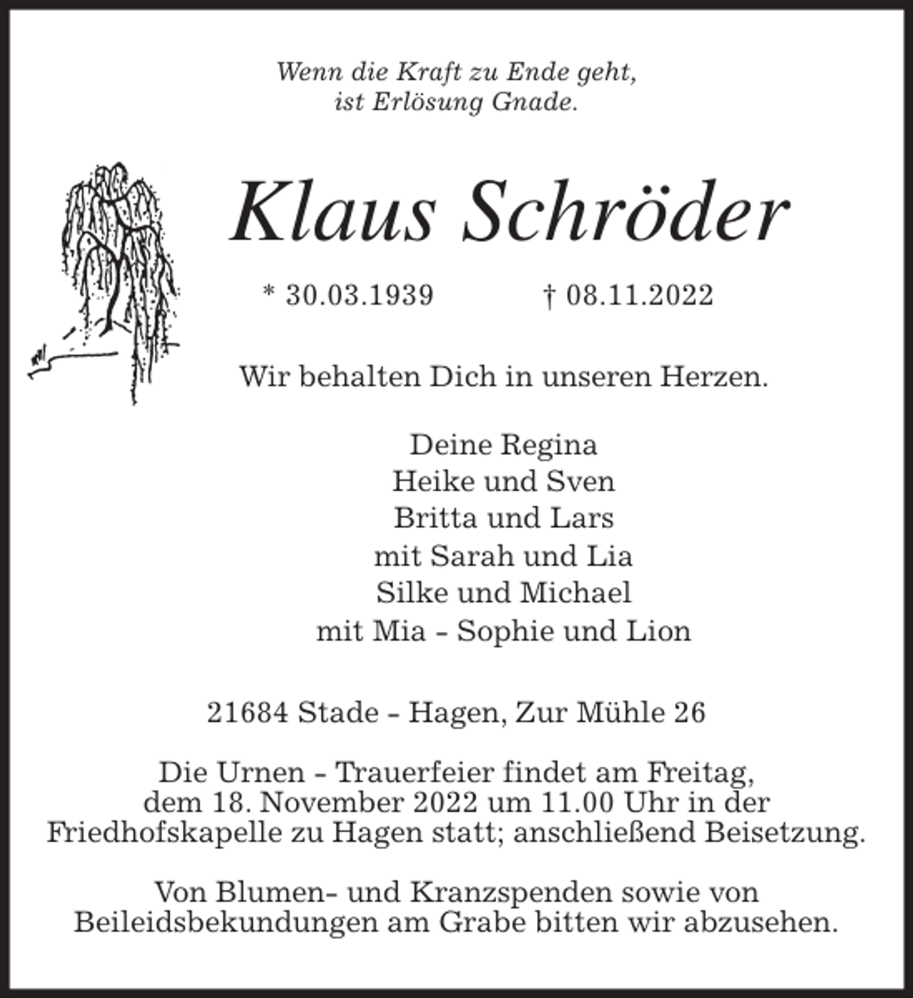 <p>Wenn die Kraft zu Ende geht,<br />ist Erlösung Gnade.<br />Klaus Schröder<br />* 30.03.1939 † 08.11.2022<br />Wir behalten Dich in unseren Herzen.</p><p>Deine Regina<br />Heike und Sven<br />Britta und Lars<br />mit Sarah und Lia<br />Silke und Michael<br />mit Mia - Sophie und Lion<br />21684 Stade - Hagen, Zur Mühle 26</p><p>Die Urnen - Trauerfeier findet am Freitag,<br />dem 18. November 2022 um 11.00 Uhr in der<br />Friedhofskapelle zu Hagen statt; anschließend Beisetzung.</p><p>Von Blumen- und Kranzspenden sowie von<br />Beileidsbekundungen am Grabe bitten wir abzusehen.</p>