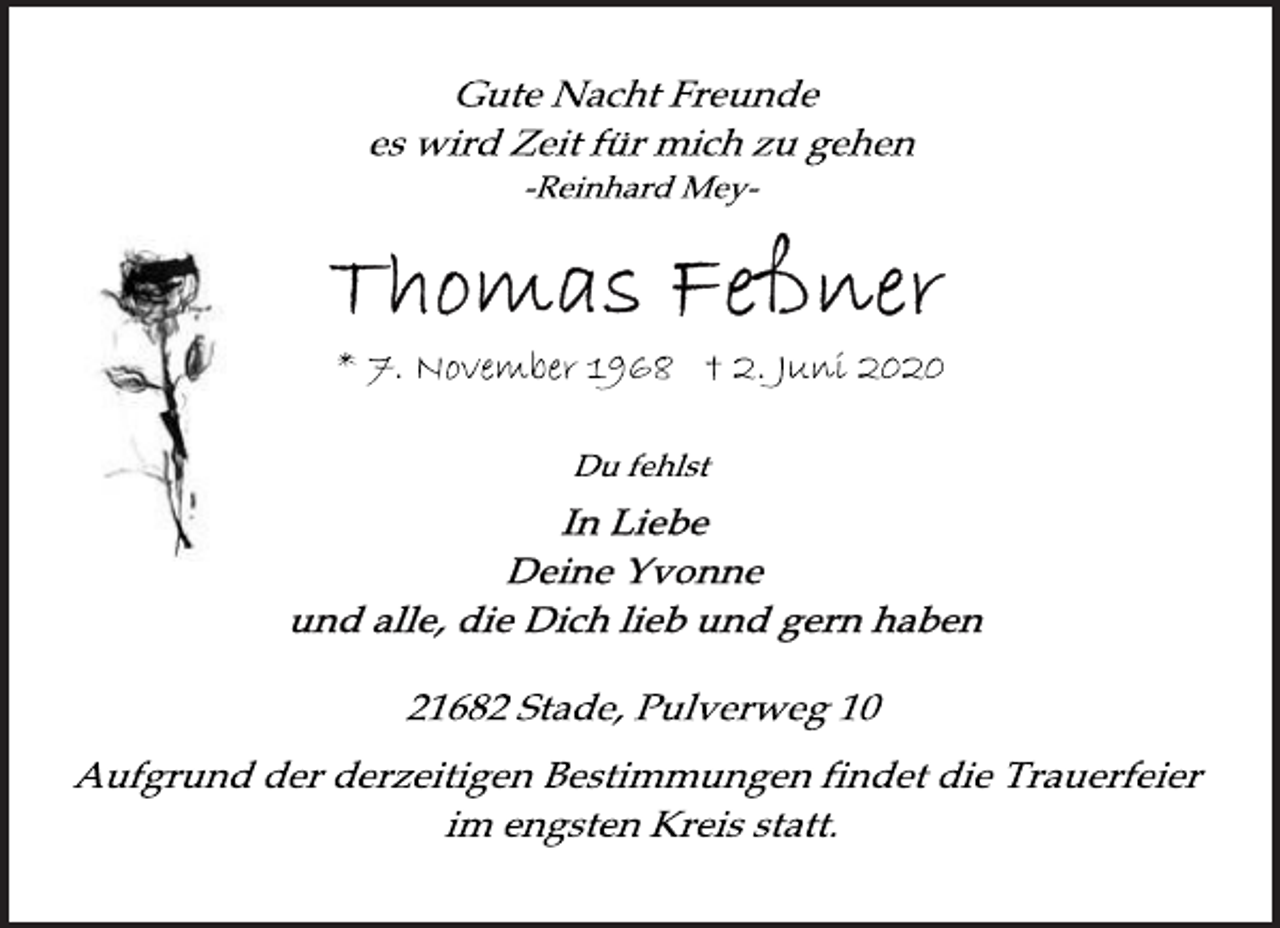 <p>Gute Nacht Freunde<br />es wird Zeit für mich zu gehen<br />-Reinhard Mey-<br />Thomas Feßner<br />* 7. November 1968 + 2. Juni 2020<br />Du fehlst<br />In Liebe<br />Deine Yvonne<br />und alle, die Dich lieb und gern haben<br />21682 Stade, Pulverweg 10<br />Aufgrund der derzeitigen Bestimmungen findet die Trauerfeier<br />im engsten Kreis statt.</p>
