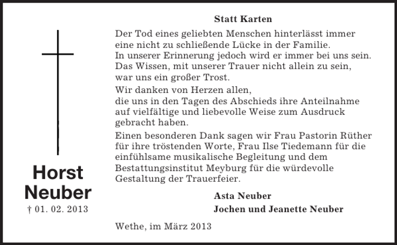 <p>Statt Karten</p><p>Horst<br />Neuber</p><p>Der Tod eines geliebten Menschen hinterlässt immer<br />eine nicht zu schließende Lücke in der Familie.<br />In unserer Erinnerung jedoch wird er immer bei uns sein.<br />Das Wissen, mit unserer Trauer nicht allein zu sein,<br />war uns ein großer Trost.<br />Wir danken von Herzen allen,<br />die uns in den Tagen des Abschieds ihre Anteilnahme<br />auf vielfältige und liebevolle Weise zum Ausdruck<br />gebracht haben.<br />Einen besonderen Dank sagen wir Frau Pastorin Rüther<br />für ihre tröstenden Worte, Frau Ilse Tiedemann für die<br />einfühlsame musikalische Begleitung und dem<br />Bestattungsinstitut Meyburg für die würdevolle<br />Gestaltung der Trauerfeier.<br />Asta Neuber<br />Jochen und Jeanette Neuber</p><p>† 01. 02. 2013<br />Wethe, im März 2013</p>