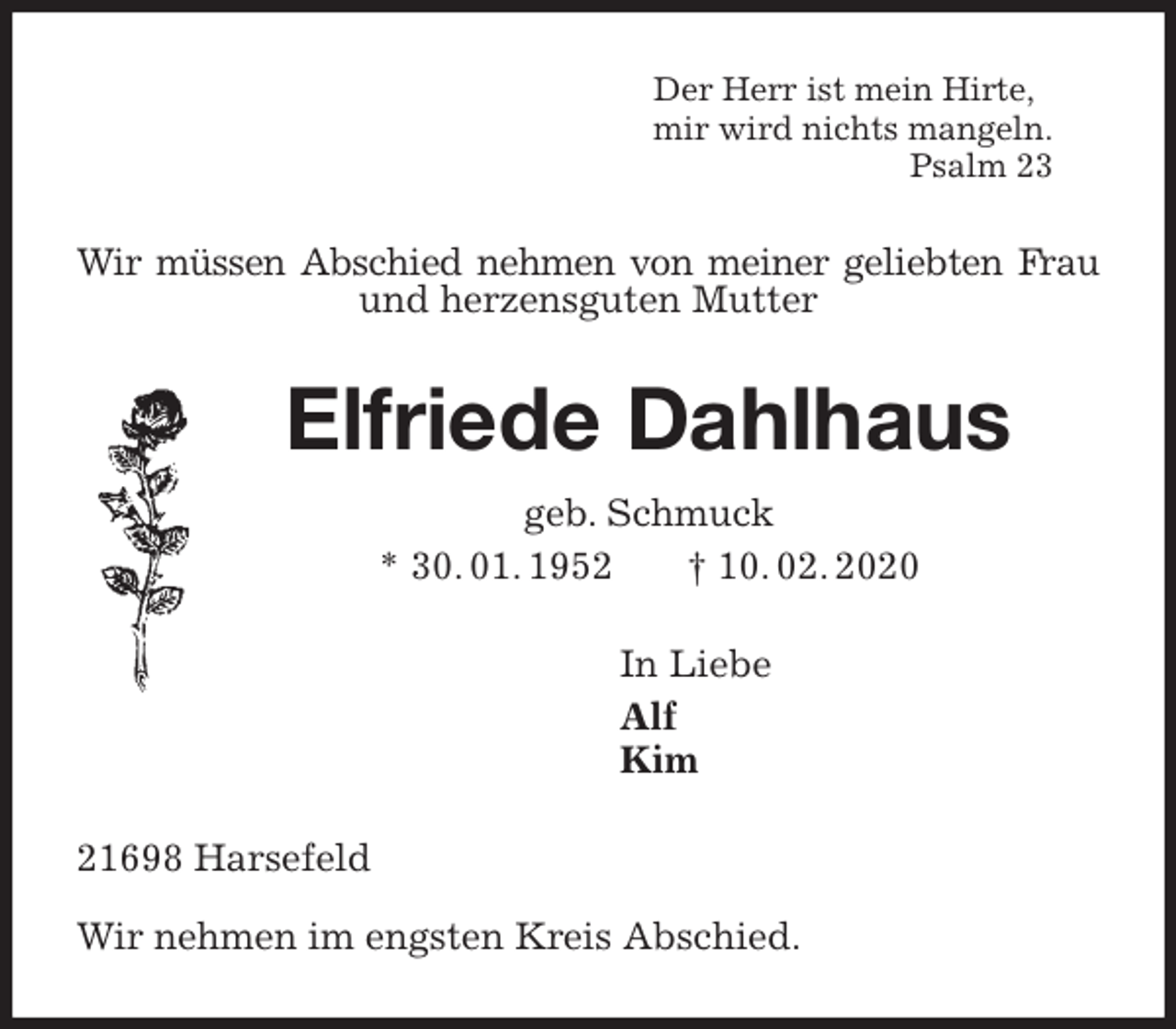 <p>Der Herr ist mein Hirte,<br />mir wird nichts mangeln.<br />Psalm 23<br />Wir müssen Abschied nehmen von meiner geliebten Frau und herzensguten Mutter<br />Elfriede Dahlhaus<br />geb. Schmuck<br />* 30. 01. 1952 † 10. 02. 2020<br />In Liebe<br />Alf<br />Kim<br />21698 Harsefeld</p>
<p>Wir nehmen im engsten Kreis Abschied.</p>