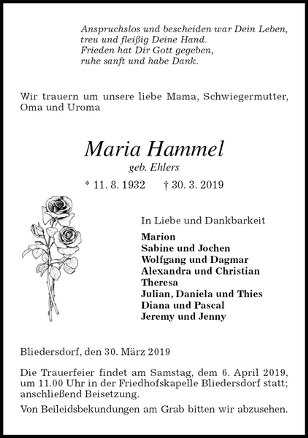 <p>Anspruchslos und bescheiden war Dein Leben,<br />treu und fleißig Deine Hand.<br />Frieden hat Dir Gott gegeben,<br />ruhe sanft und habe Dank.<br />Wir trauern um unsere liebe Mama, Schwiegermutter, Oma und Uroma<br />Maria Hammel<br />geb. Ehlers<br />* 11. 8. 1932 † 30. 3. 2019<br />In Liebe und Dankbarkeit<br />Marion<br />Sabine und Jochen<br />Wolfgang und Dagmar<br />Alexandra und Christian<br />Theresa<br />Julian, Daniela und Thies<br />Diana und Pascal<br />Jeremy und Jenny<br />Bliedersdorf, den 30. März 2019</p><p>Die Trauerfeier findet am Samstag, dem 6. April 2019, um 11.00 Uhr in der Friedhofskapelle Bliedersdorf statt; anschließend Beisetzung.<br />Von Beileidsbekundungen am Grab bitten wir abzusehen.</p>