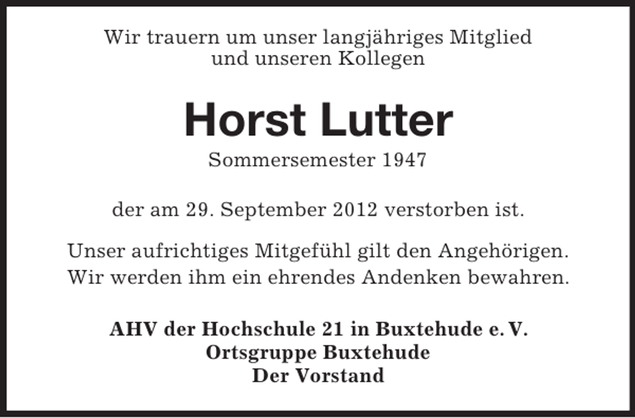<p>Wir trauern um unser langjähriges Mitglied<br />und unseren Kollegen</p><p>Horst Lutter<br />Sommersemester 1947<br />der am 29. September 2012 verstorben ist.<br />Unser aufrichtiges Mitgefühl gilt den Angehörigen.<br />Wir werden ihm ein ehrendes Andenken bewahren.<br />AHV der Hochschule 21 in Buxtehude e. V.<br />Ortsgruppe Buxtehude<br />Der Vorstand</p>