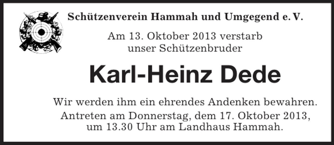 <p>Schützenverein Hammah und Umgegend e. V.<br />Am 13. Oktober 2013 verstarb<br />unser Schützenbruder</p><p>Karl-Heinz Dede<br />Wir werden ihm ein ehrendes Andenken bewahren.<br />Antreten am Donnerstag, dem 17. Oktober 2013,<br />um 13.30 Uhr am Landhaus Hammah.</p>