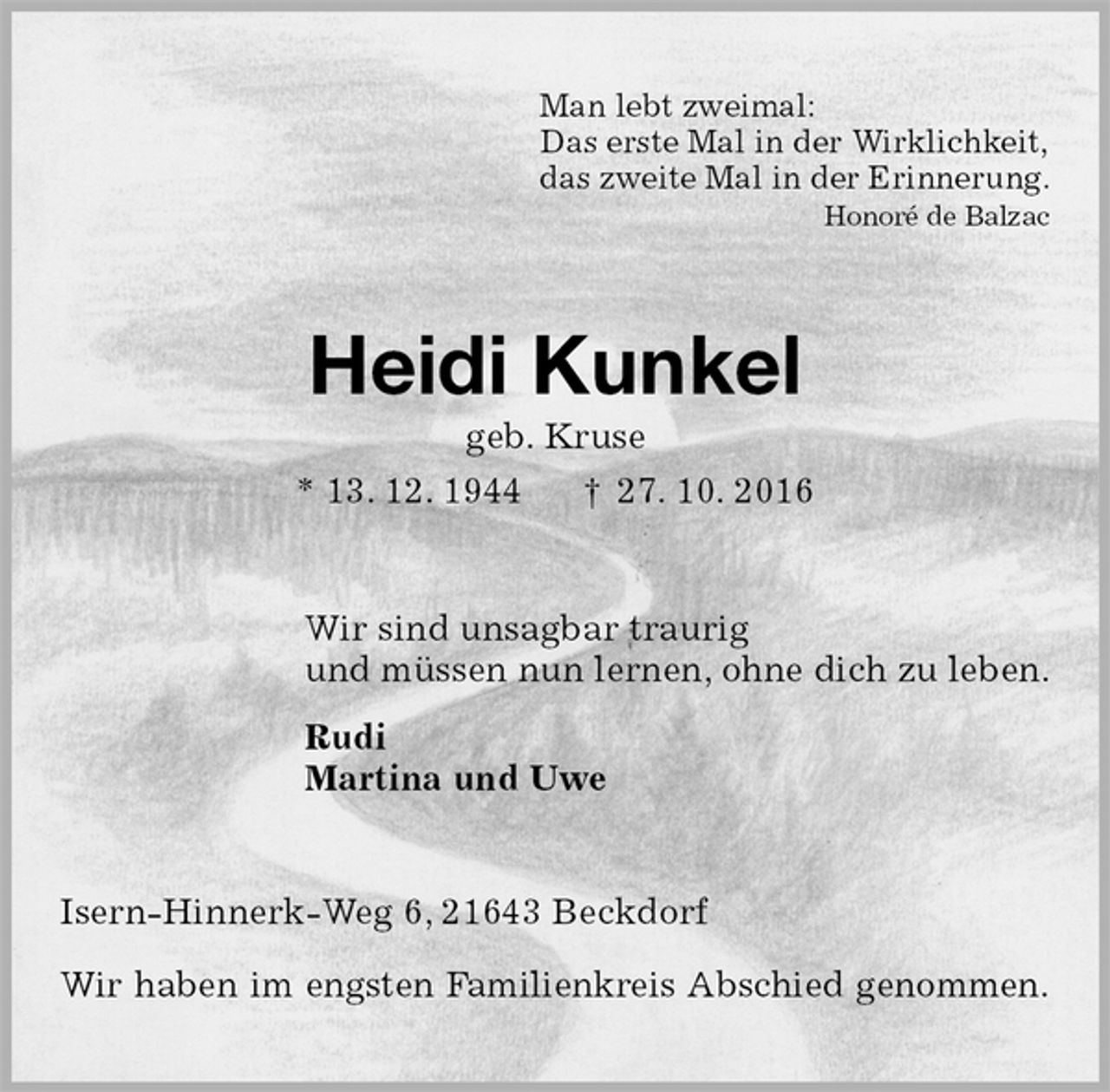 <p>Man lebt zweimal:<br />Das erste Mal in der Wirklichkeit,<br />das zweite Mal in der Erinnerung.<br />Honoré de Balzac<br />Heidi Kunkel<br />geb. Kruse<br />* 13. 12. 1944 † 27. 10. 2016<br />Wir sind unsagbar traurig<br />und müssen nun lernen, ohne dich zu leben.<br />Rudi<br />Martina und Uwe<br />Isern-Hinnerk-Weg 6, 21643 Beckdorf</p><p>Wir haben im engsten Familienkreis Abschied genommen.</p>