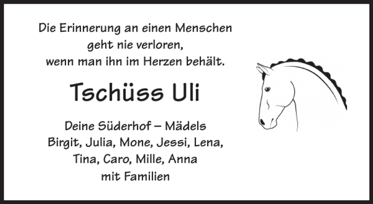 <p>Die Erinnerung an einen Menschen<br />geht nie verloren,<br />wenn man ihn im Herzen behält.<br />Tschüss Uli<br />Deine Süderhof - Mädels<br />Birgit, Julia, Mone, Jessi, Lena,<br />Tina, Caro, Mille, Anna<br />mit Familien</p>