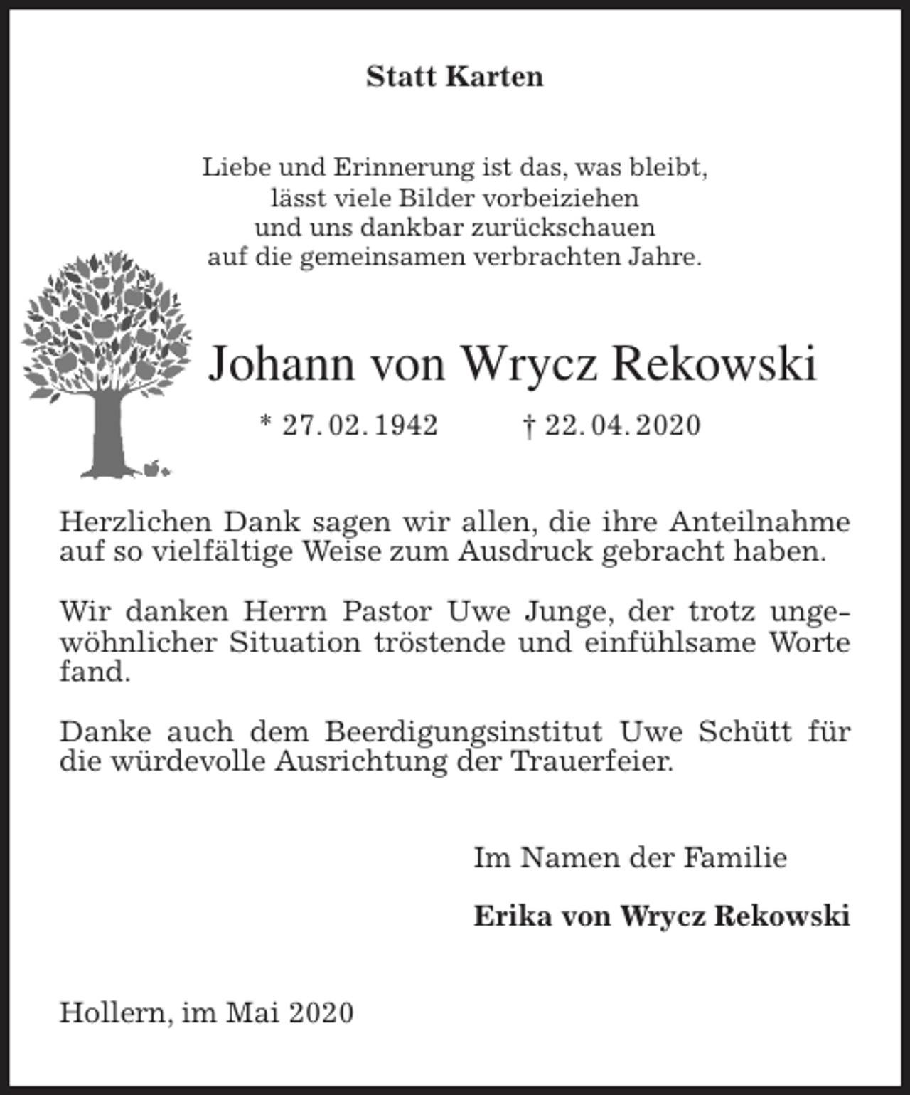 <p>Statt Karten<br />Liebe und Erinnerung ist das, was bleibt,<br />lässt viele Bilder vorbeiziehen<br />und uns dankbar zurückschauen<br />auf die gemeinsamen verbrachten Jahre.<br />Johann von Wrycz Rekowski<br />* 27. 02. 1942 † 22. 04. 2020<br />Herzlichen Dank sagen wir allen, die ihre Anteilnahme auf so vielfältige Weise zum Ausdruck gebracht haben.</p>
<p>Wir danken Herrn Pastor Uwe Junge, der trotz ungewöhnlicher Situation tröstende und einfühlsame Worte fand.</p>
<p>Danke auch dem Beerdigungsinstitut Uwe Schütt für die würdevolle Ausrichtung der Trauerfeier.<br />Im Namen der Familie</p>
<p>Erika von Wrycz Rekowski<br />Hollern, im Mai 2020</p>