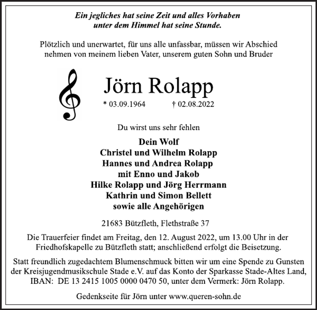 <p>Ein jegliches hat seine Zeit und alles Vorhaben<br />unter dem Himmel hat seine Stunde.<br />Plötzlich und unerwartet, für uns alle unfassbar, müssen wir Abschied<br />nehmen von meinem lieben Vater, unserem guten Sohn und Bruder<br />Jörn Rolapp<br />* 03.09.1964 † 02.08.2022<br />Du wirst uns sehr fehlen<br />Dein Wolf<br />Christel und Wilhelm Rolapp<br />Hannes und Andrea Rolapp<br />mit Enno und Jakob<br />Hilke Rolapp und Jörg Herrmann<br />Kathrin und Simon Bellett<br />sowie alle Angehörigen<br />21683 Bützfleth, Flethstraße 37<br />Die Trauerfeier findet am Freitag, den 12. August 2022, um 13.00 Uhr in der<br />Friedhofskapelle zu Bützfleth statt; anschließend erfolgt die Beisetzung.<br />Statt freundlich zugedachtem Blumenschmuck bitten wir um eine Spende zu Gunsten<br />der Kreisjugendmusikschule Stade e.V. auf das Konto der Sparkasse Stade-Altes Land,<br />IBAN: DE 13 2415 1005 0000 0470 50, unter dem Vermerk: Jörn Rolapp.<br />Gedenkseite für Jörn unter www.queren-sohn.de</p>