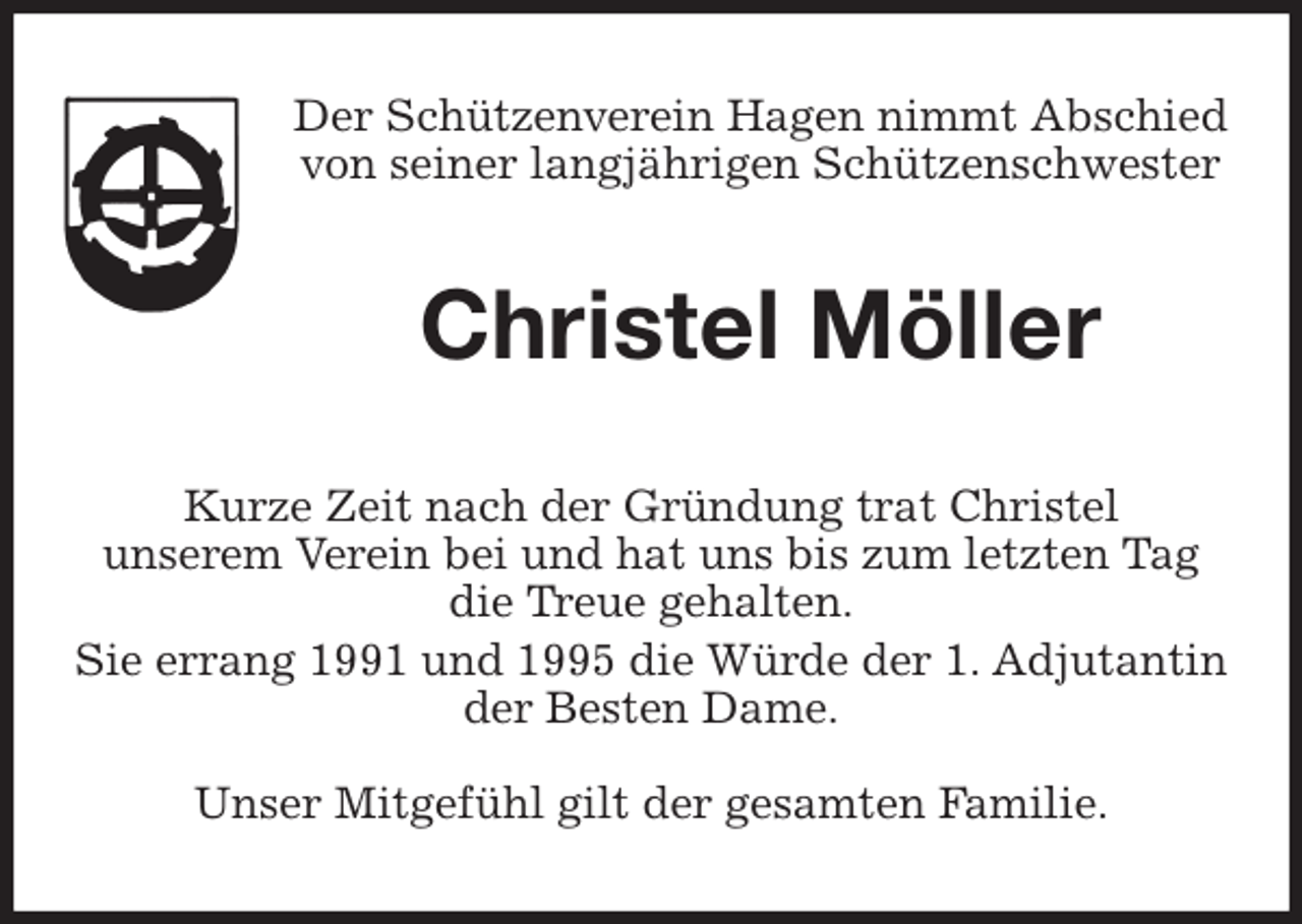 <p>Der Schützenverein Hagen nimmt Abschied<br />von seiner langjährigen Schützenschwester<br />Christel Möller<br />Kurze Zeit nach der Gründung trat Christel<br />unserem Verein bei und hat uns bis zum letzten Tag<br />die Treue gehalten.<br />Sie errang 1991 und 1995 die Würde der 1. Adjutantin<br />der Besten Dame.</p>
<p>Unser Mitgefühl gilt der gesamten Familie.</p>