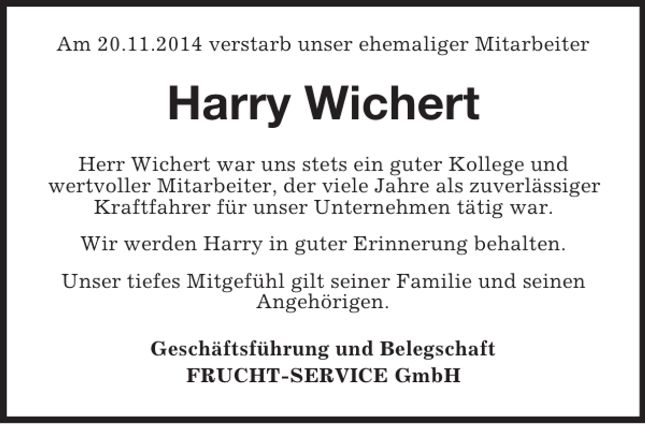 <p>Am 20.11.2014 verstarb unser ehemaliger Mitarbeiter<br />Harry Wichert<br />Herr Wichert war uns stets ein guter Kollege und<br />wertvoller Mitarbeiter, der viele Jahre als zuverlässiger Kraftfahrer für unser Unternehmen tätig war.<br />Wir werden Harry in guter Erinnerung behalten.<br />Unser tiefes Mitgefühl gilt seiner Familie und seinen Angehörigen.<br />Geschäftsführung und Belegschaft<br />FRUCHT-SERVICE GmbH</p>