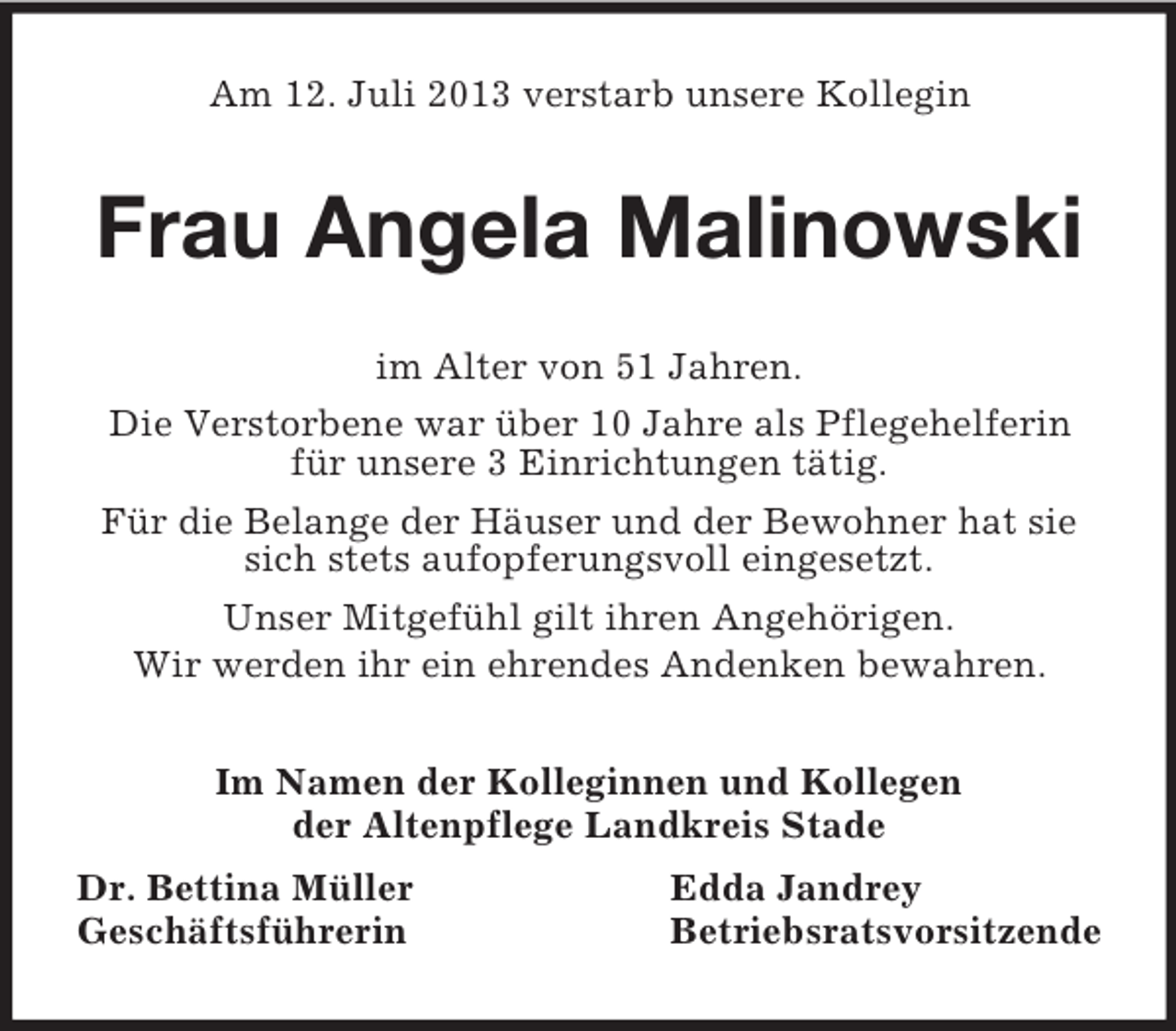 <p>Am 12. Juli 2013 verstarb unsere Kollegin<br />Frau Angela Malinowski<br />im Alter von 51 Jahren.<br />Die Verstorbene war über 10 Jahre als Pflegehelferin für unsere 3 Einrichtungen tätig.<br />Für die Belange der Häuser und der Bewohner hat sie sich stets aufopferungsvoll eingesetzt.<br />Unser Mitgefühl gilt ihren Angehörigen.<br />Wir werden ihr ein ehrendes Andenken bewahren.<br />Im Namen der Kolleginnen und Kollegen<br />der Altenpflege Landkreis Stade<br />Dr. Bettina Müller Edda Jandrey<br />Geschäftsführerin Betriebsratsvorsitzende</p>