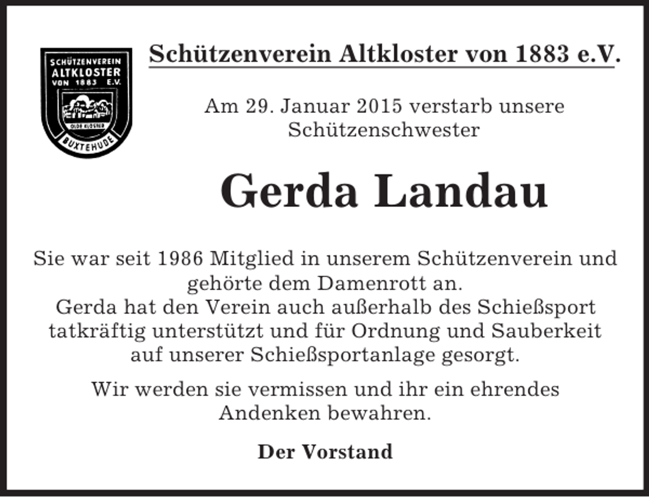 <p>Schützenverein Altkloster von 1883 e.V.</p><p>Am 29. Januar 2015 verstarb unsere<br />Schützenschwester<br />Gerda Landau<br />Sie war seit 1986 Mitglied in unserem Schützenverein und gehörte dem Damenrott an.<br />Gerda hat den Verein auch außerhalb des Schießsport<br />tatkräftig unterstützt und für Ordnung und Sauberkeit auf unserer Schießsportanlage gesorgt.<br />Wir werden sie vermissen und ihr ein ehrendes<br />Andenken bewahren.<br />Der Vorstand</p>