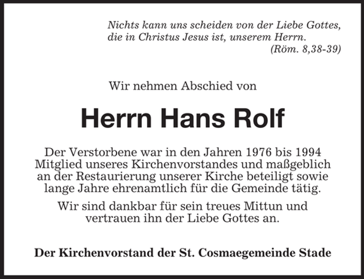 <p>Nichts kann uns scheiden von der Liebe Gottes,<br />die in Christus Jesus ist, unserem Herrn.<br />(Röm. 8,38-39)</p><p>Wir nehmen Abschied von</p><p>Herrn Hans Rolf<br />Der Verstorbene war in den Jahren 1976 bis 1994<br />Mitglied unseres Kirchenvorstandes und maßgeblich<br />an der Restaurierung unserer Kirche beteiligt sowie<br />lange Jahre ehrenamtlich für die Gemeinde tätig.<br />Wir sind dankbar für sein treues Mittun und<br />vertrauen ihn der Liebe Gottes an.<br />Der Kirchenvorstand der St. Cosmaegemeinde Stade</p>