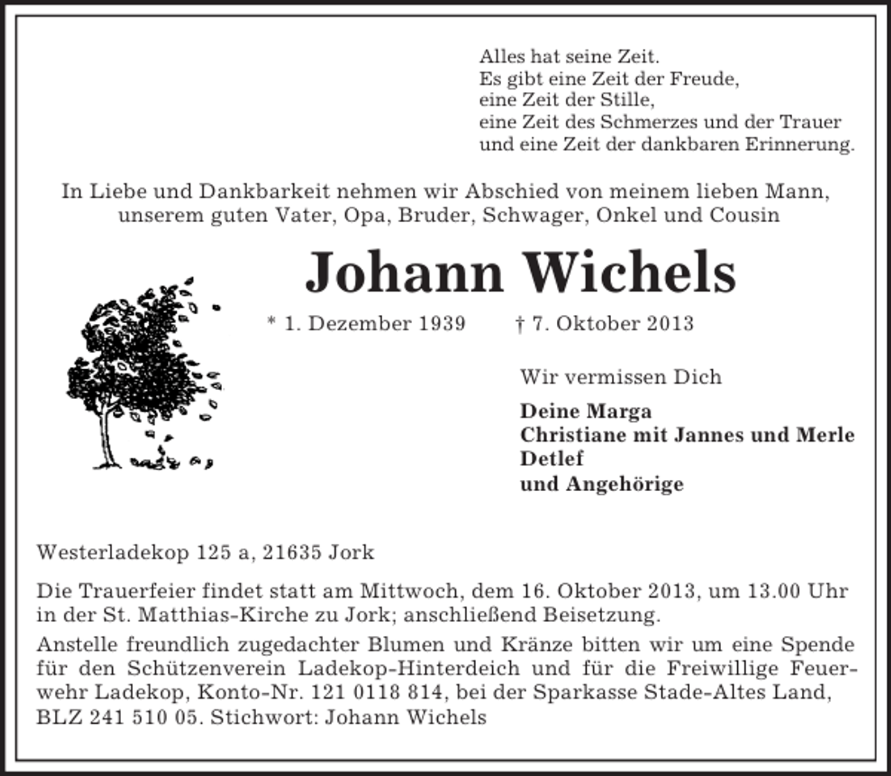 <p>Alles hat seine Zeit.<br />Es gibt eine Zeit der Freude,<br />eine Zeit der Stille,<br />eine Zeit des Schmerzes und der Trauer<br />und eine Zeit der dankbaren Erinnerung.<br />In Liebe und Dankbarkeit nehmen wir Abschied von meinem lieben Mann,<br />unserem guten Vater, Opa, Bruder, Schwager, Onkel und Cousin<br />Johann Wichels<br />* 1. Dezember 1939 † 7. Oktober 2013<br />Wir vermissen Dich<br />Deine Marga<br />Christiane mit Jannes und Merle<br />Detlef<br />und Angehörige</p><p>Westerladekop 125 a, 21635 Jork<br />Die Trauerfeier findet statt am Mittwoch, dem 16. Oktober 2013, um 13.00 Uhr in der St. Matthias-Kirche zu Jork; anschließend Beisetzung.<br />Anstelle freundlich zugedachter Blumen und Kränze bitten wir um eine Spende<br />für den Schützenverein Ladekop-Hinterdeich und für die Freiwillige Feuer-<br />wehr Ladekop, Konto-Nr. 121 0118 814, bei der Sparkasse Stade-Altes Land, BLZ 241 510 05. Stichwort: Johann Wichels</p>