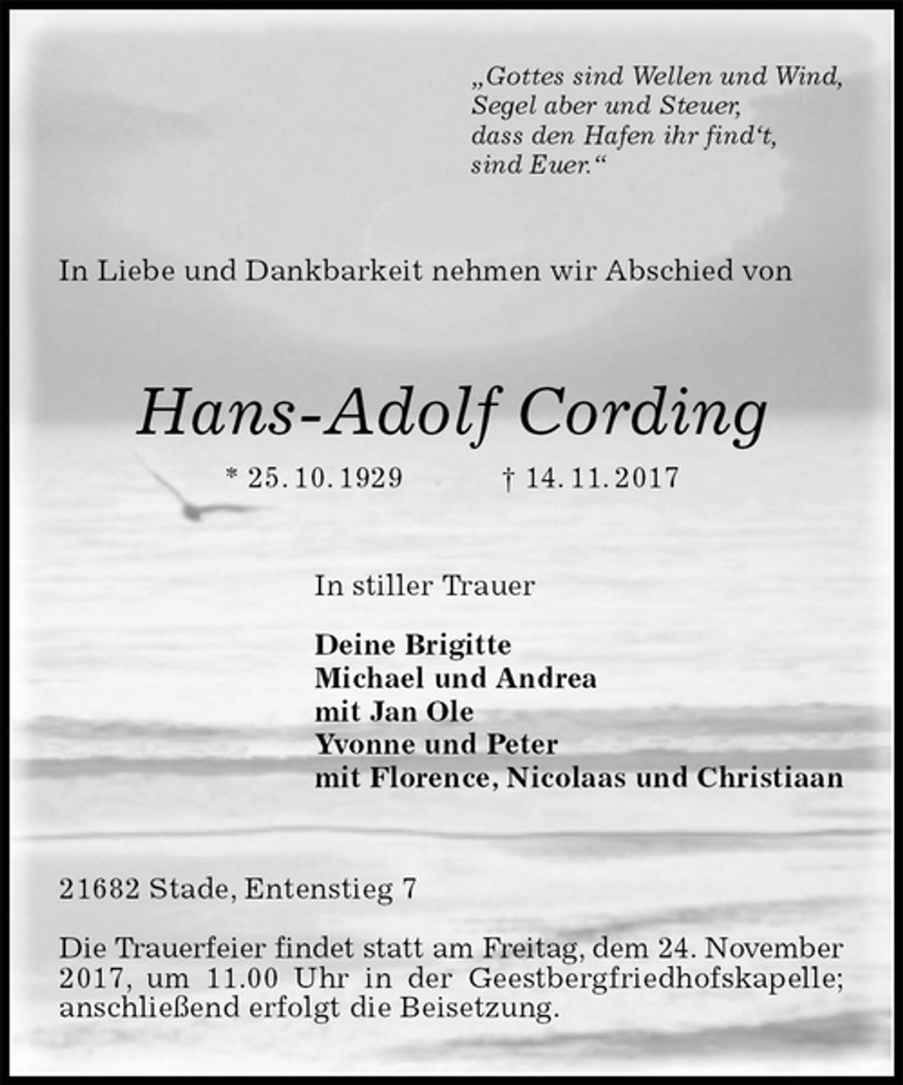 <p>„Gottes sind Wellen und Wind,<br />Segel aber und Steuer,<br />dass den Hafen ihr find‘t,<br />sind Euer.“<br />In Liebe und Dankbarkeit nehmen wir Abschied von<br />Hans-Adolf Cording<br />* 25. 10. 1929 † 14. 11. 2017<br />In stiller Trauer</p><p>Deine Brigitte<br />Michael und Andrea<br />mit Jan Ole<br />Yvonne und Peter<br />mit Florence, Nicolaas und Christiaan<br />21682 Stade, Entenstieg 7</p><p>Die Trauerfeier findet statt am Freitag, dem 24. November 2017, um 11.00 Uhr in der Geestbergfriedhofskapelle; anschließend erfolgt die Beisetzung.</p>