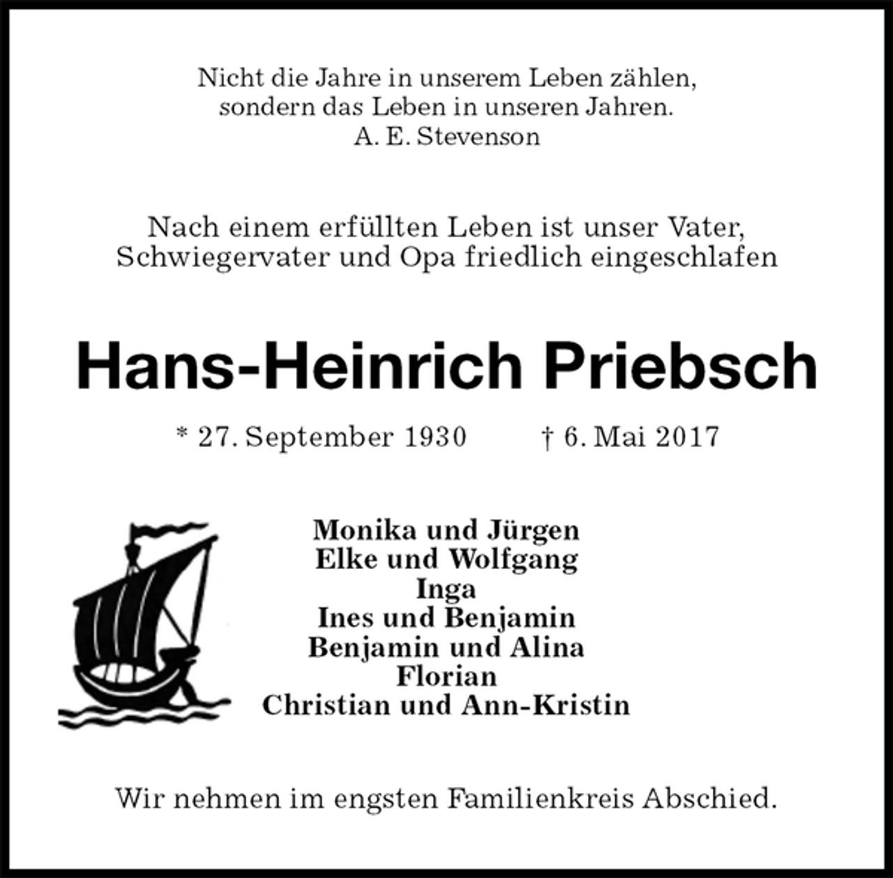 <p>Nicht die Jahre in unserem Leben zählen,<br />sondern das Leben in unseren Jahren.<br />A. E. Stevenson<br />Nach einem erfüllten Leben ist unser Vater,<br />Schwiegervater und Opa friedlich eingeschlafen<br />Hans-Heinrich Priebsch<br />* 27. September 1930 † 6. Mai 2017<br />Monika und Jürgen<br />Elke und Wolfgang<br />Inga<br />Ines und Benjamin<br />Benjamin und Alina<br />Florian<br />Christian und Ann-Kristin<br />Wir nehmen im engsten Familienkreis Abschied.</p>