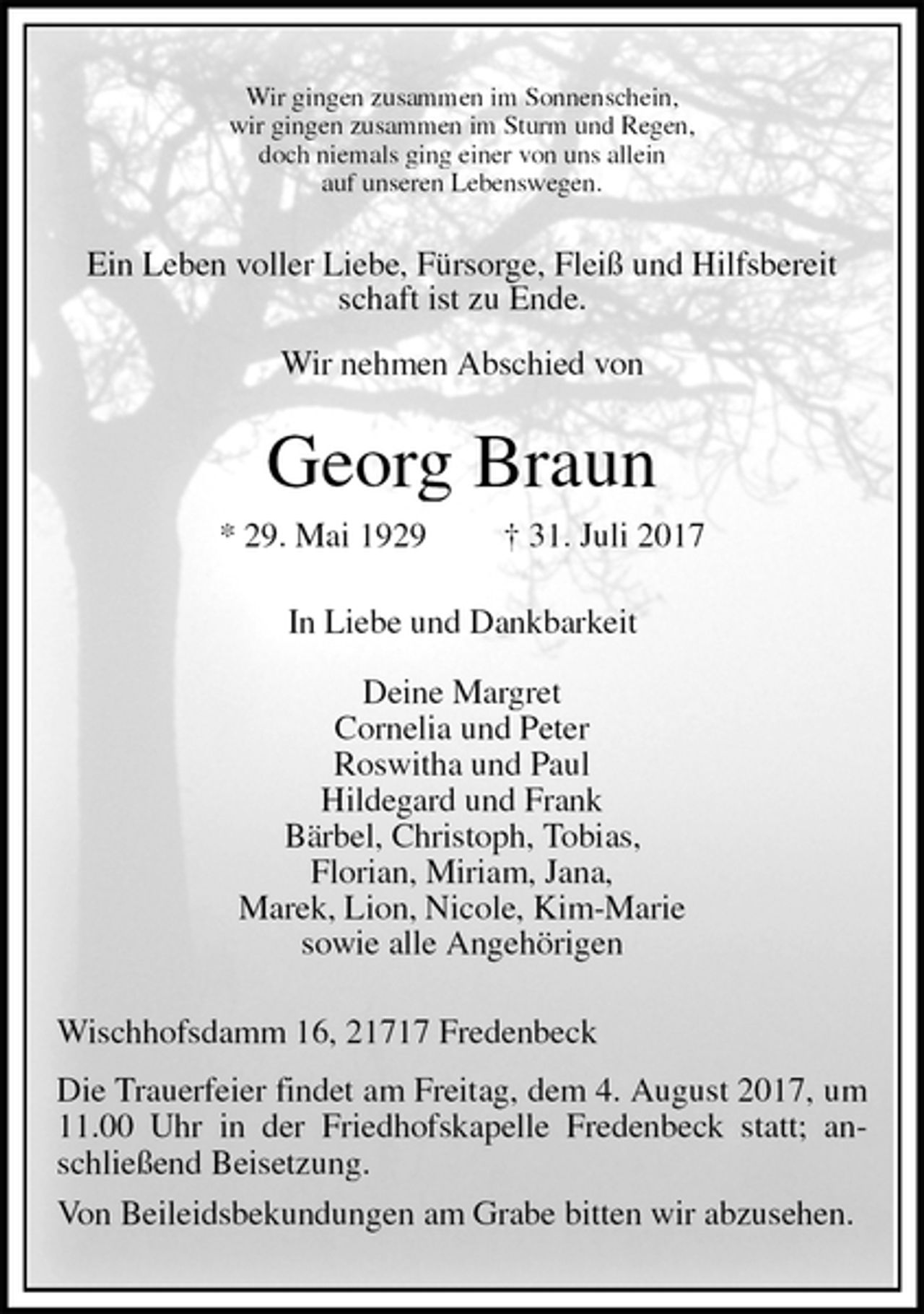 <p>Wir gingen zusammen im Sonnenschein,<br />wir gingen zusammen im Sturm und Regen,<br />doch niemals ging einer von uns allein<br />auf unseren Lebenswegen.<br />Ein Leben voller Liebe, Fürsorge, Fleiß und Hilfsbereit<br />schaft ist zu Ende.<br />Wir nehmen Abschied von<br />Georg Braun<br />* 29. Mai 1929 † 31. Juli 2017<br />In Liebe und Dankbarkeit</p>
<p>Deine Margret<br />Cornelia und Peter<br />Roswitha und Paul<br />Hildegard und Frank<br />Bärbel, Christoph, Tobias,<br />Florian, Miriam, Jana,<br />Marek, Lion, Nicole, Kim-Marie<br />sowie alle Angehörigen<br />Wischhofsdamm 16, 21717 Fredenbeck<br />Die Trauerfeier findet am Freitag, dem 4. August 2017, um 11.00 Uhr in der Friedhofskapelle Fredenbeck statt; anschließend Beisetzung.<br />Von Beileidsbekundungen am Grabe bitten wir abzusehen.</p>