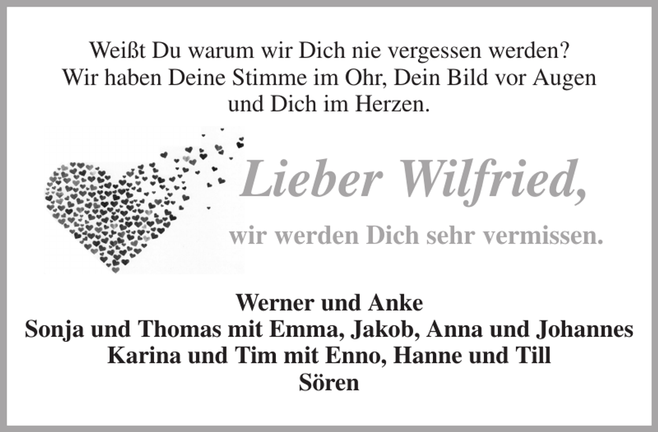 <p>Weißt Du warum wir Dich nie vergessen werden?<br />Wir haben Deine Stimme im Ohr, Dein Bild vor Augen<br />und Dich im Herzen.<br />Lieber Wilfried,<br />wir werden Dich sehr vermissen.<br />Werner und Anke<br />Sonja und Thomas mit Emma, Jakob, Anna und Johannes<br />Karina und Tim mit Enno, Hanne und Till<br />Sören</p>