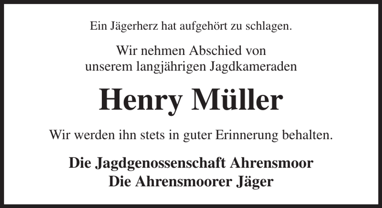 <p>Ein Jägerherz hat aufgehört zu schlagen.<br />Wir nehmen Abschied von<br />unserem langjährigen Jagdkameraden<br />Henry Müller<br />Wir werden ihn stets in guter Erinnerung behalten.<br />Die Jagdgenossenschaft Ahrensmoor<br />Die Ahrensmoorer Jäger</p>