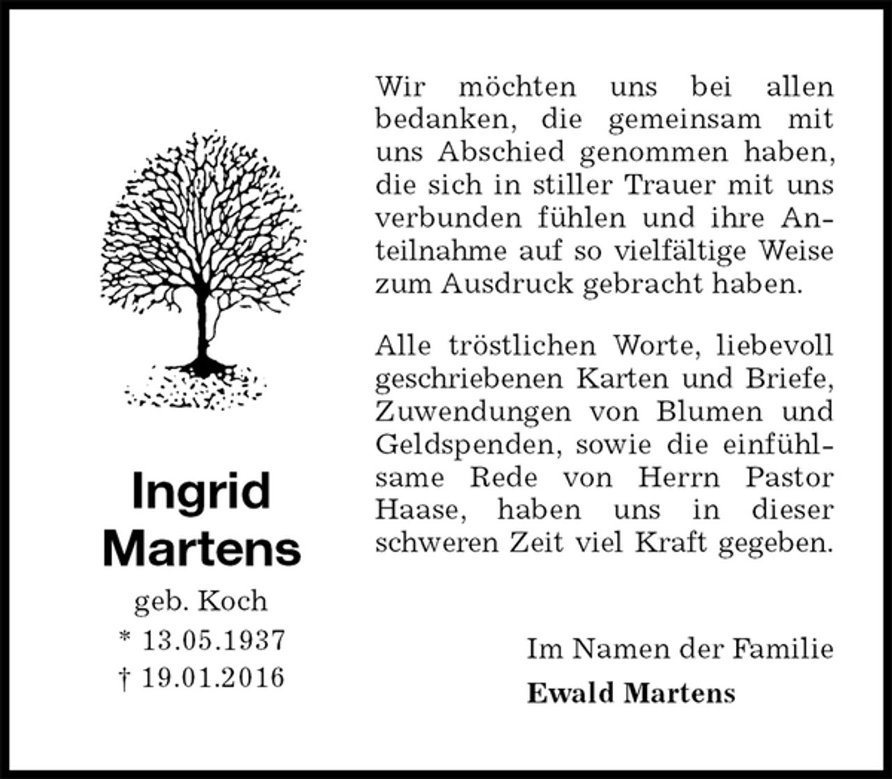 <p>Wir möchten uns bei allen<br />bedanken, die gemeinsam mit uns Abschied genommen haben, die sich in stiller Trauer mit uns verbunden fühlen und ihre Anteilnahme auf so vielfältige Weise<br />zum Ausdruck gebracht haben.<br />Alle tröstlichen Worte, liebevoll geschriebenen Karten und Briefe,<br />Zuwendungen von Blumen und Geldspenden, sowie die einfühlsame Rede von Herrn Pastor Haase, haben uns in dieser schweren Zeit viel Kraft gegeben.<br />Im Namen der Familie<br />Ewald Martens<br />Ingrid<br />Martens<br />geb. Koch<br />* 13.05.1937<br />† 19.01.2016</p>