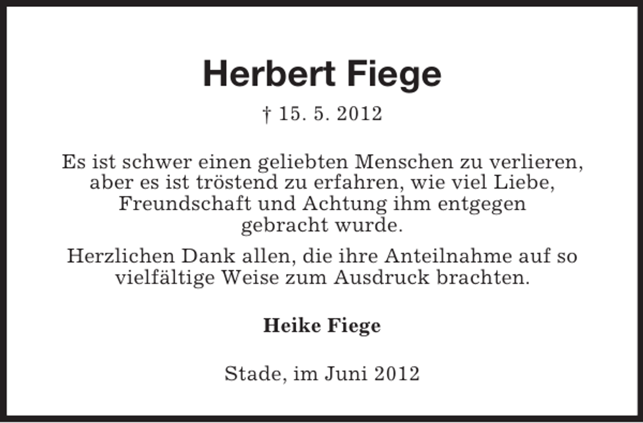 <p>Herbert Fiege<br />† 15. 5. 2012<br />Es ist schwer einen geliebten Menschen zu verlieren,<br />aber es ist tröstend zu erfahren, wie viel Liebe,<br />Freundschaft und Achtung ihm entgegen<br />gebracht wurde.<br />Herzlichen Dank allen, die ihre Anteilnahme auf so<br />vielfältige Weise zum Ausdruck brachten.<br />Heike Fiege<br />Stade, im Juni 2012</p>