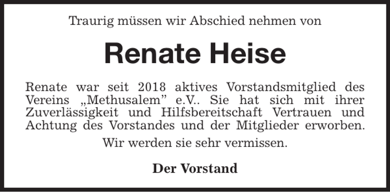<p>Traurig müssen wir Abschied nehmen von<br />Renate Heise<br />Renate war seit 2018 aktives Vorstandsmitglied des<br />Vereins „Methusalem” e.V.. Sie hat sich mit ihrer<br />Zuverlässigkeit und Hilfsbereitschaft Vertrauen und Achtung des Vorstandes und der Mitglieder erworben. Wir werden sie sehr vermissen.<br />Der Vorstand</p>