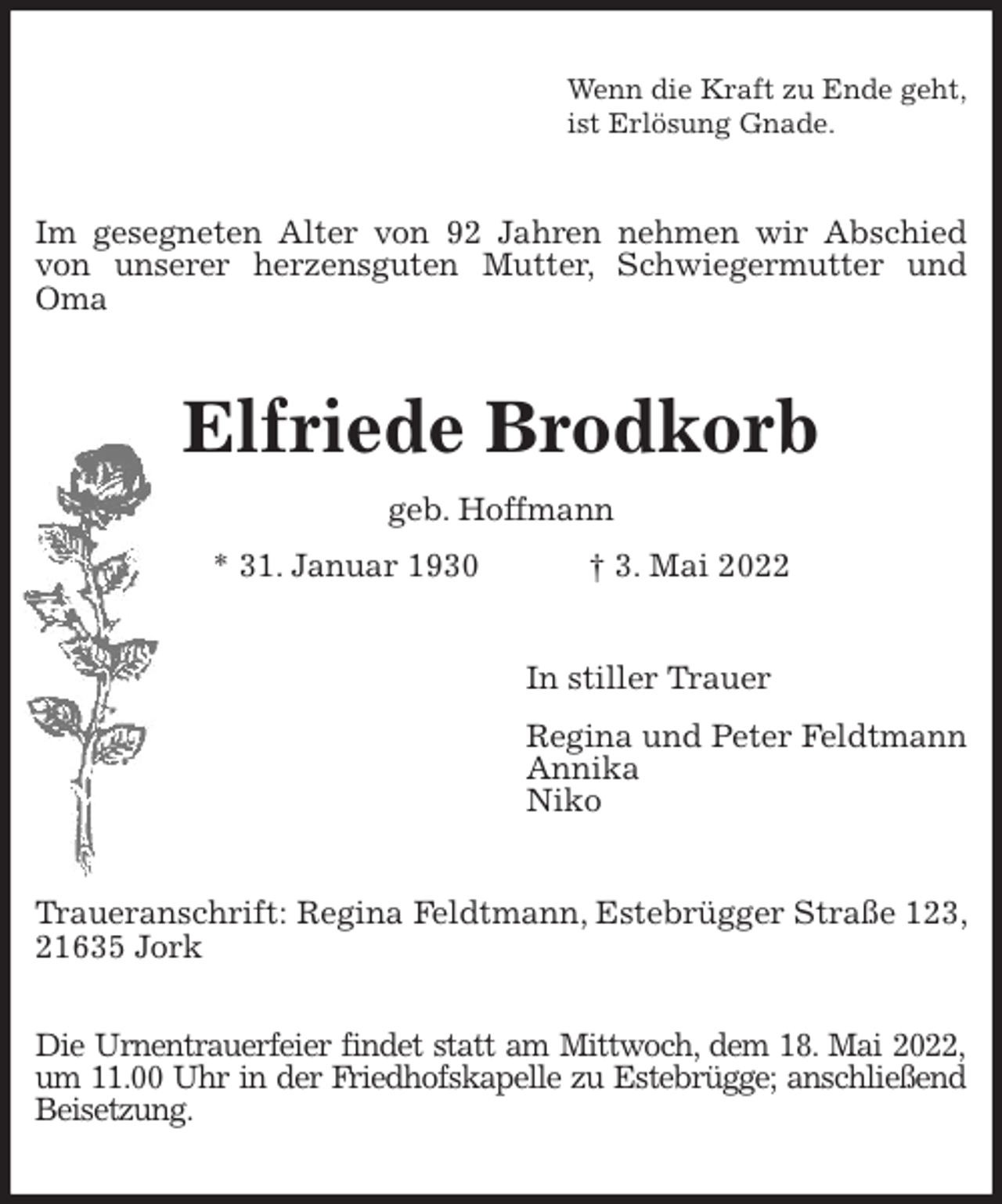 <p>Wenn die Kraft zu Ende geht,<br />ist Erlösung Gnade.<br />Im gesegneten Alter von 92 Jahren nehmen wir Abschied von unserer herzensguten Mutter, Schwiegermutter und Oma<br />Elfriede Brodkorb<br />geb. Hoffmann<br />* 31. Januar 1930 † 3. Mai 2022<br />In stiller Trauer<br />Regina und Peter Feldtmann<br />Annika<br />Niko<br />Traueranschrift: Regina Feldtmann, Estebrügger Straße 123, 21635 Jork</p>
<p>Die Urnentrauerfeier findet statt am Mittwoch, dem 18. Mai 2022,<br />um 11.00 Uhr in der Friedhofskapelle zu Estebrügge; anschließend Beisetzung.</p>