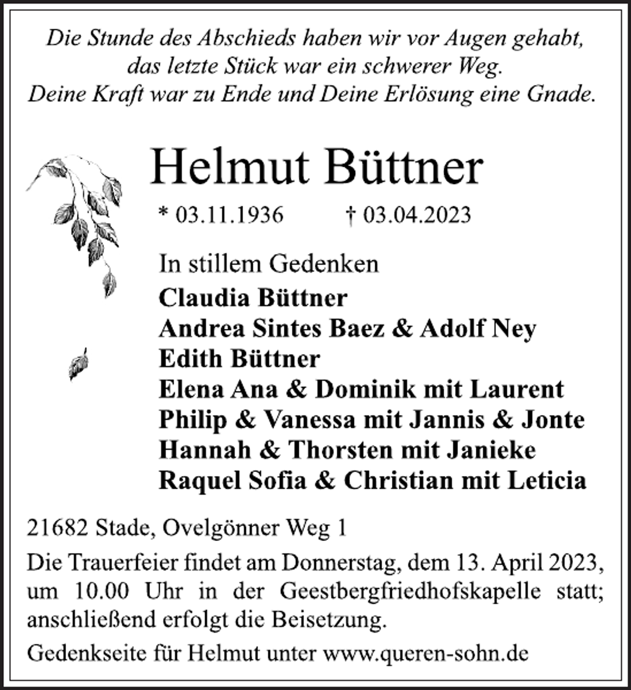 <p>Die Stunde des Abschieds haben wir vor Augen gehabt,<br />das letzte Stück war ein schwerer Weg.<br />Deine Kraft war zu Ende und Deine Erlösung eine Gnade.<br />Helmut Büttner<br />* 03.11.1936 † 03.04.2023<br />In stillem Gedenken<br />Claudia Büttner<br />Andrea Sintes Baez &amp; Adolf Ney<br />Edith Büttner<br />Elena Ana &amp; Dominik mit Laurent<br />Philip &amp; Vanessa mit Jannis &amp; Jonte<br />Hannah &amp; Thorsten mit Janieke<br />Raquel Sofia &amp; Christian mit Leticia<br />21682 Stade, Ovelgönner Weg 1<br />Die Trauerfeier findet am Donnerstag, dem 13. April 2023,<br />um 10.00 Uhr in der Geestbergfriedhofskapelle statt;<br />anschließend erfolgt die Beisetzung.<br />Die Stunde des Abschieds haben wir vor Augen gehabt,<br />das letzte Stück war ein schwerer Weg.<br />Deine Kraft war zu Ende und Deine Erlösung eine Gnade.<br />21682 Stade, Ovelgönner Weg 1<br />Gedenkseite für Helmut unter www.queren-sohn.de</p>