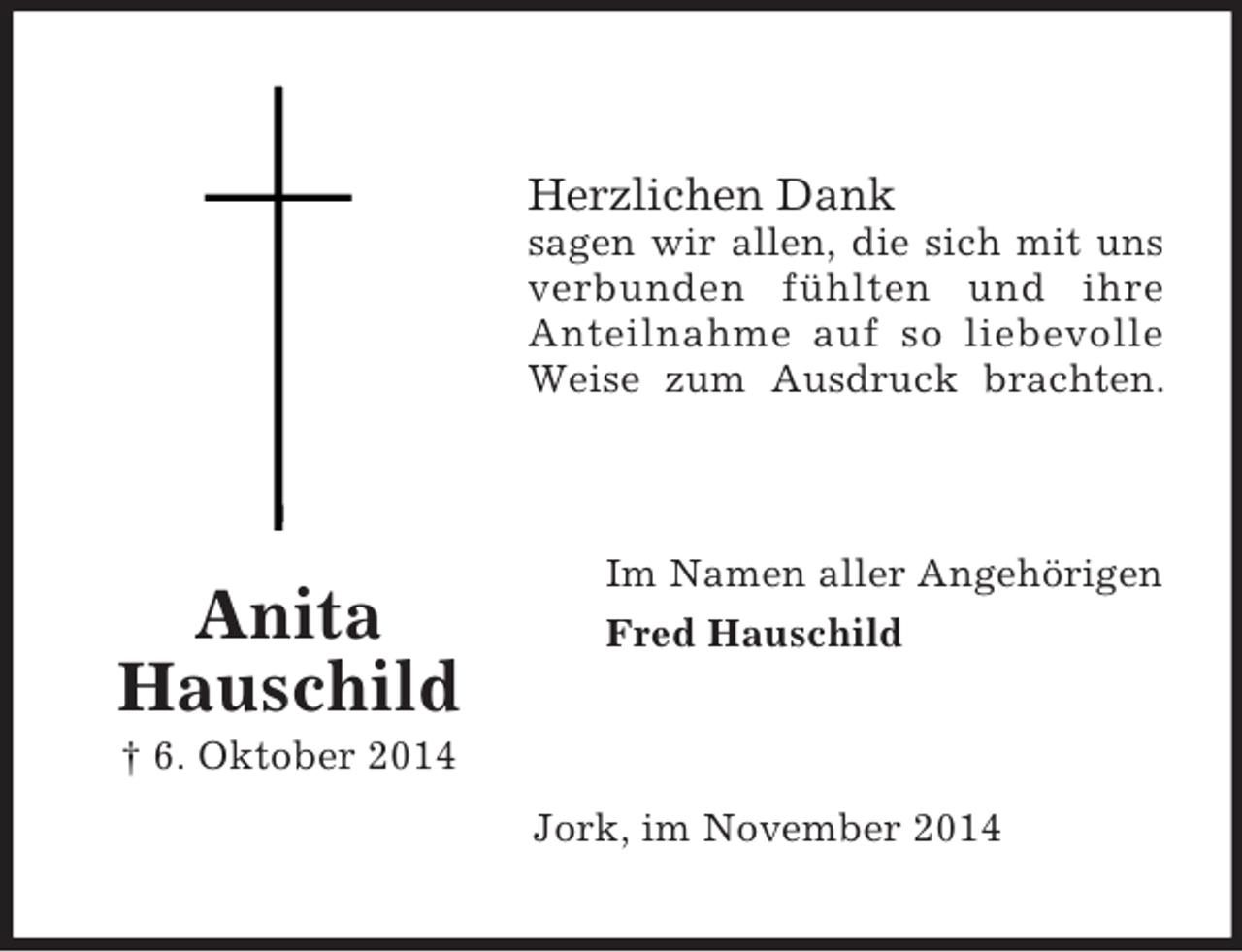 <p>Anita<br />Hauschild<br />† 6. Oktober 2014</p><p>Herzlichen Dank<br />sagen wir allen, die sich mit uns<br />verbunden fühlten und ihre<br />Anteilnahme auf so liebevolle<br />Weise zum Ausdruck brachten.</p><p>Im Namen aller Angehörigen<br />Fred Hauschild</p><p>Jork, im November 2014</p>