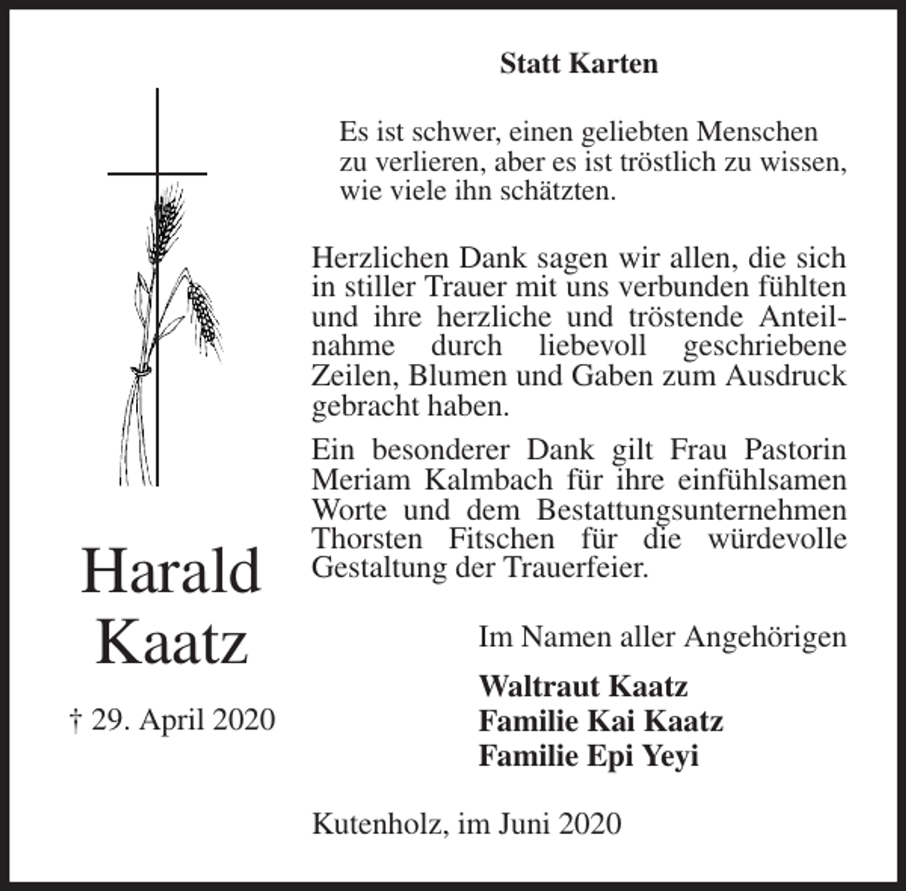 <p>Statt Karten<br />Es ist schwer, einen geliebten Menschen<br />zu verlieren, aber es ist tröstlich zu wissen, wie viele ihn schätzten.<br />Herzlichen Dank sagen wir allen, die sich in stiller Trauer mit uns verbunden fühlten und ihre herzliche und tröstende Anteilnahme durch liebevoll geschriebene<br />Zeilen, Blumen und Gaben zum Ausdruck gebracht haben.<br />Ein besonderer Dank gilt Frau Pastorin<br />Meriam Kalmbach für ihre einfühlsamen Worte und dem Bestattungsunternehmen Thorsten Fitschen für die würdevolle<br />Gestaltung der Trauerfeier.<br />Kutenholz, im Juni 2020<br />Im Namen aller Angehörigen<br />Waltraut Kaatz<br />Familie Kai Kaatz<br />Familie Epi Yeyi<br />Harald<br />Kaatz<br />† 29. April 2020</p>
