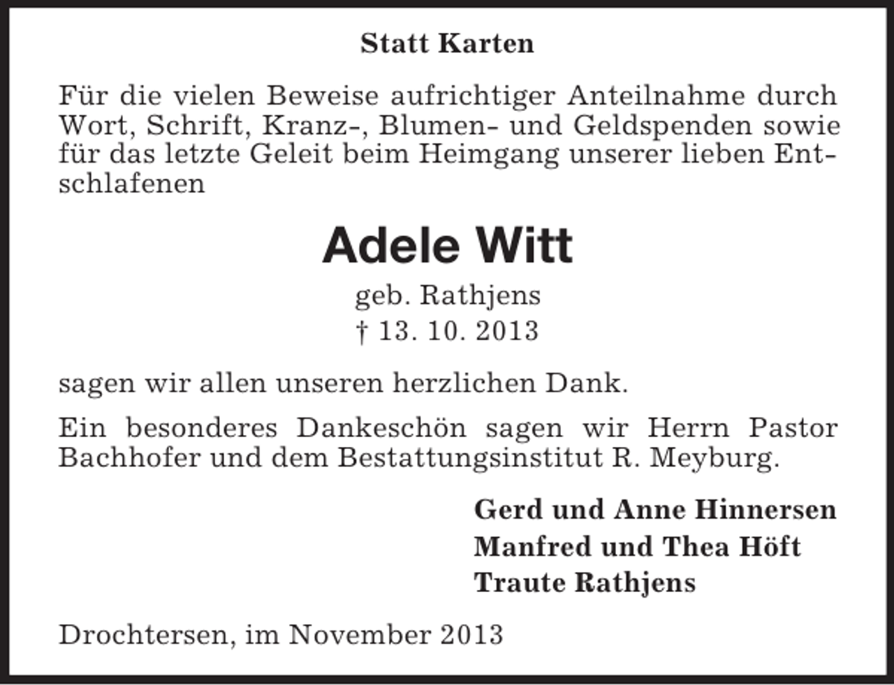 <p>Statt Karten<br />Für die vielen Beweise aufrichtiger Anteilnahme durch<br />Wort, Schrift, Kranz-, Blumen- und Geldspenden sowie<br />für das letzte Geleit beim Heimgang unserer lieben Entschlafenen</p><p>Adele Witt<br />geb. Rathjens<br />† 13. 10. 2013<br />sagen wir allen unseren herzlichen Dank.<br />Ein besonderes Dankeschön sagen wir Herrn Pastor<br />Bachhofer und dem Bestattungsinstitut R. Meyburg.<br />Gerd und Anne Hinnersen<br />Manfred und Thea Höft<br />Traute Rathjens<br />Drochtersen, im November 2013</p>