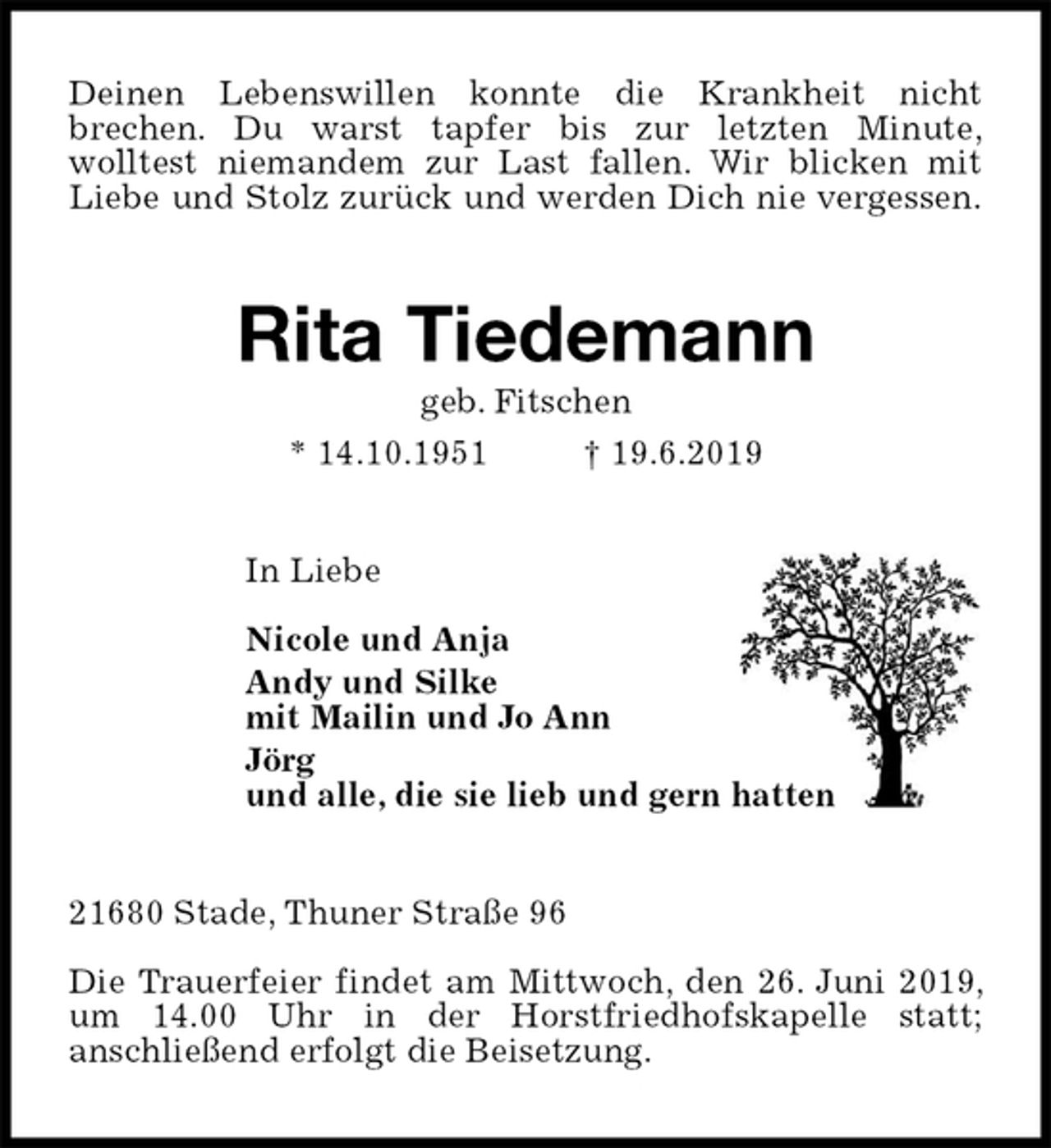 <p>Deinen Lebenswillen konnte die Krankheit nicht<br />brechen. Du warst tapfer bis zur letzten Minute,<br />wolltest niemandem zur Last fallen. Wir blicken mit<br />Liebe und Stolz zurück und werden Dich nie vergessen.<br />Rita Tiedemann<br />geb. Fitschen<br />* 14.10.1951 † 19.6.2019<br />In Liebe</p><p>Nicole und Anja<br />Andy und Silke<br />mit Mailin und Jo Ann<br />Jörg<br />und alle, die sie lieb und gern hatten<br />21680 Stade, Thuner Straße 96</p><p>Die Trauerfeier findet am Mittwoch, den 26. Juni 2019, um 14.00 Uhr in der Horstfriedhofskapelle statt;<br />anschließend erfolgt die Beisetzung.</p>