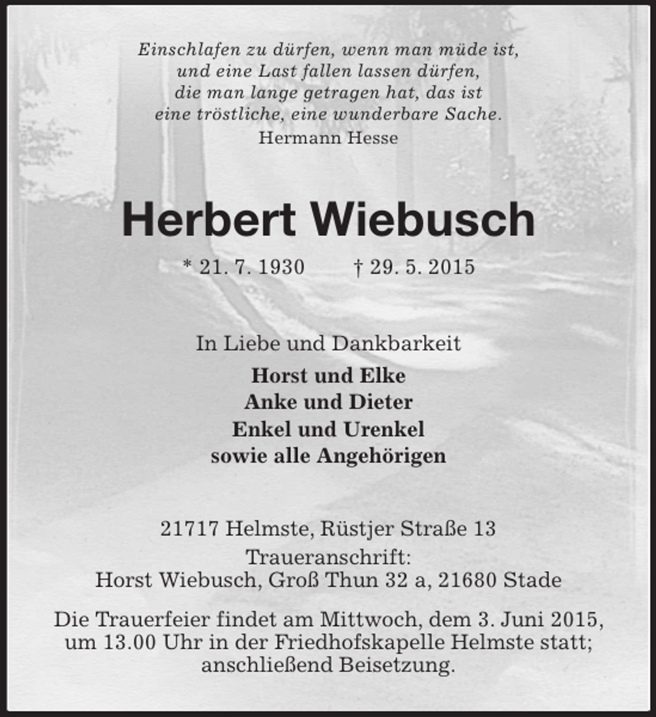 <p>Einschlafen zu dürfen, wenn man müde ist,<br />und eine Last fallen lassen dürfen,<br />die man lange getragen hat, das ist<br />eine tröstliche, eine wunderbare Sache.<br />Hermann Hesse<br />Herbert Wiebusch<br />* 21. 7. 1930 † 29. 5. 2015<br />In Liebe und Dankbarkeit<br />Horst und Elke<br />Anke und Dieter<br />Enkel und Urenkel<br />sowie alle Angehörigen<br />21717 Helmste, Rüstjer Straße 13<br />Traueranschrift:<br />Horst Wiebusch, Groß Thun 32 a, 21680 Stade<br />Die Trauerfeier findet am Mittwoch, dem 3. Juni 2015, um 13.00 Uhr in der Friedhofskapelle Helmste statt;<br />anschließend Beisetzung.</p>