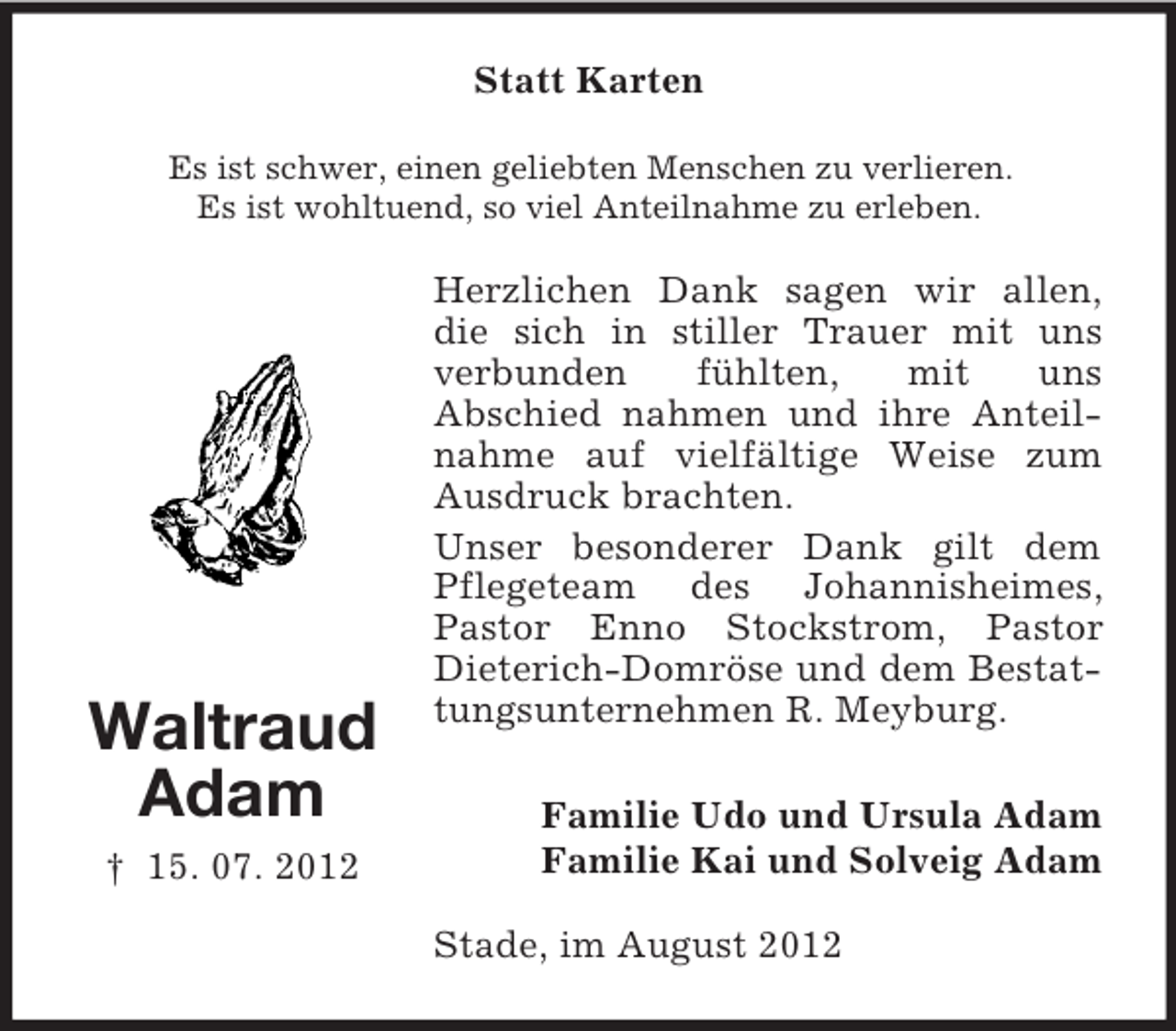 <p>Statt Karten<br />Es ist schwer, einen geliebten Menschen zu verlieren.<br />Es ist wohltuend, so viel Anteilnahme zu erleben.</p>
<p>Waltraud<br />Adam<br />† 15. 07. 2012</p>
<p>Herzlichen Dank sagen wir allen,<br />die sich in stiller Trauer mit uns<br />verbunden<br />fühlten,<br />mit<br />uns<br />Abschied nahmen und ihre Anteilnahme auf vielfältige Weise zum<br />Ausdruck brachten.<br />Unser besonderer Dank gilt dem<br />Pflegeteam des Johannisheimes,<br />Pastor Enno Stockstrom, Pastor<br />Dieterich-Domröse und dem Bestattungsunternehmen R. Meyburg.<br />Familie Udo und Ursula Adam<br />Familie Kai und Solveig Adam<br />Stade, im August 2012</p>