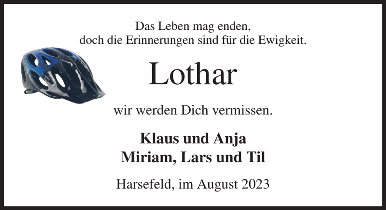 <p>Das Leben mag enden,<br />doch die Erinnerungen sind für die Ewigkeit.<br />Lothar<br />wir werden Dich vermissen.<br />Klaus und Anja<br />Miriam, Lars und Til<br />Harsefeld, im August 2023</p>