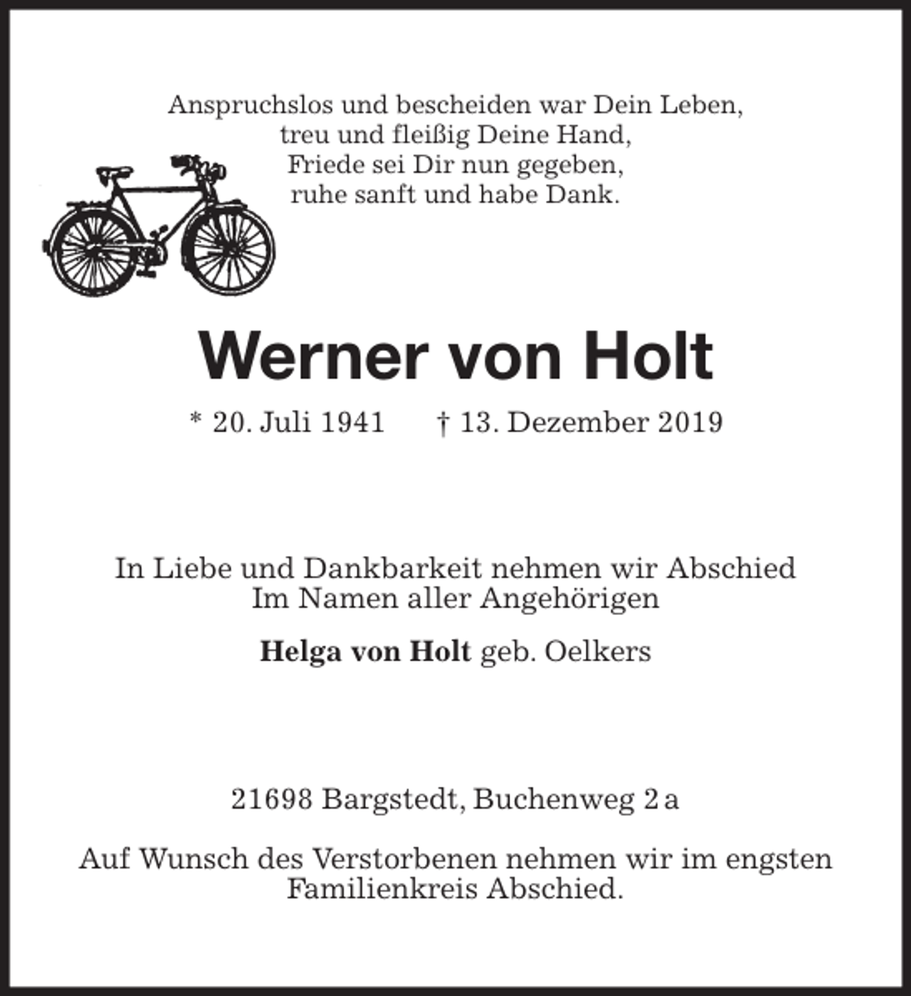 <p>Anspruchslos und bescheiden war Dein Leben,<br />treu und fleißig Deine Hand,<br />Friede sei Dir nun gegeben,<br />ruhe sanft und habe Dank.<br />Werner von Holt<br />* 20. Juli 1941 † 13. Dezember 2019<br />In Liebe und Dankbarkeit nehmen wir Abschied<br />Im Namen aller Angehörigen<br />Helga von Holt geb. Oelkers<br />21698 Bargstedt, Buchenweg 2 a</p><p>Auf Wunsch des Verstorbenen nehmen wir im engsten<br />Familienkreis Abschied.</p>