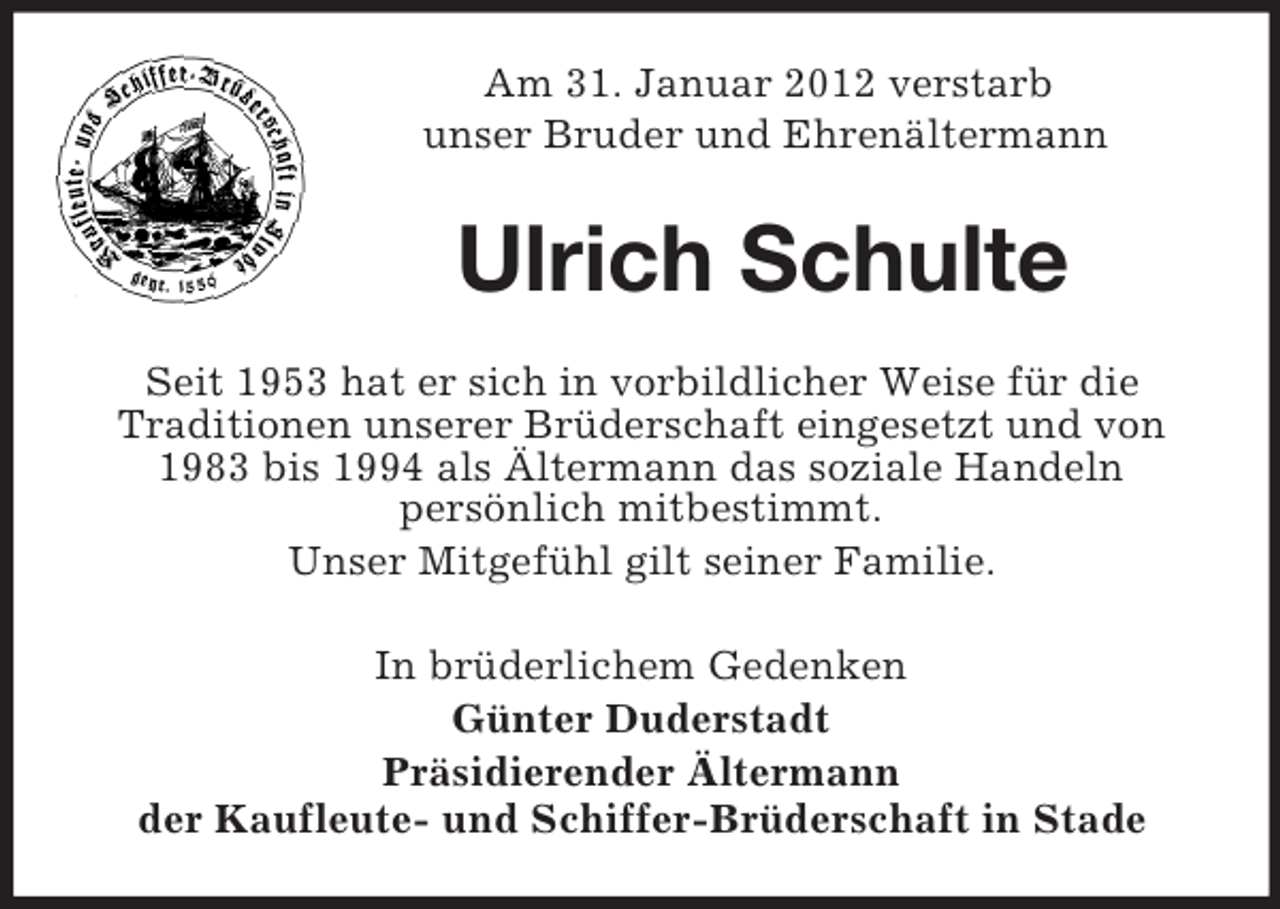 <p>Am 31. Januar 2012 verstarb<br />unser Bruder und Ehrenältermann</p><p>Ulrich Schulte<br />Seit 1953 hat er sich in vorbildlicher Weise für die<br />Traditionen unserer Brüderschaft eingesetzt und von<br />1983 bis 1994 als Ältermann das soziale Handeln<br />persönlich mitbestimmt.<br />Unser Mitgefühl gilt seiner Familie.<br />In brüderlichem Gedenken<br />Günter Duderstadt<br />Präsidierender Ältermann<br />der Kaufleute- und Schiffer-Brüderschaft in Stade</p>