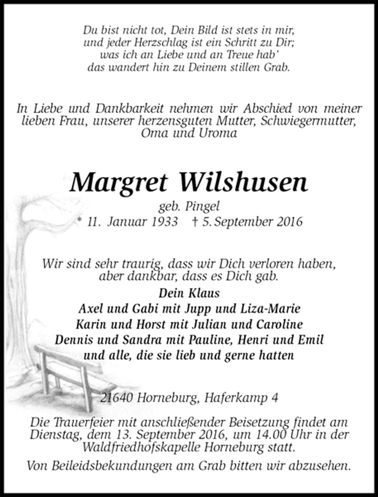 <p>Du bist nicht tot, Dein Bild ist stets in mir,<br />und jeder Herzschlag ist ein Schritt zu Dir;<br />was ich an Liebe und an Treue hab’<br />das wandert hin zu Deinem stillen Grab.<br />In Liebe und Dankbarkeit nehmen wir Abschied von meiner<br />lieben Frau, unserer herzensguten Mutter, Schwiegermutter, Oma und Uroma<br />Margret Wilshusen<br />geb. Pingel<br />* 11. Januar 1933 † 5. September 2016<br />Wir sind sehr traurig, dass wir Dich verloren haben,<br />aber dankbar, dass es Dich gab.<br />Dein Klaus<br />Axel und Gabi mit Jupp und Liza-Marie<br />Karin und Horst mit Julian und Caroline<br />Dennis und Sandra mit Pauline, Henri und Emil<br />und alle, die sie lieb und gerne hatten<br />21640 Horneburg, Haferkamp 4</p><p>Die Trauerfeier mit anschließender Beisetzung findet am Dienstag, dem 13. September 2016, um 14.00 Uhr in der Waldfriedhofskapelle Horneburg statt.<br />Von Beileidsbekundungen am Grab bitten wir abzusehen.</p>