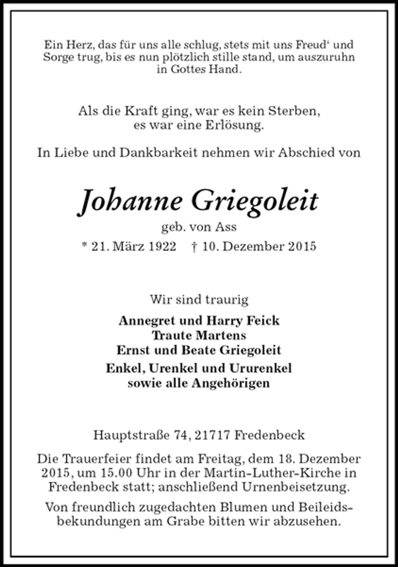 <p>Ein Herz, das für uns alle schlug, stets mit uns Freud‘ und<br />Sorge trug, bis es nun plötzlich stille stand, um auszuruhn<br />in Gottes Hand.<br />Als die Kraft ging, war es kein Sterben,<br />es war eine Erlösung.</p><p>In Liebe und Dankbarkeit nehmen wir Abschied von<br />Johanne Griegoleit<br />geb. von Ass<br />* 21. März 1922 † 10. Dezember 2015<br />Wir sind traurig<br />Annegret und Harry Feick<br />Traute Martens<br />Ernst und Beate Griegoleit<br />Enkel, Urenkel und Ururenkel<br />sowie alle Angehörigen<br />Hauptstraße 74, 21717 Fredenbeck<br />Die Trauerfeier findet am Freitag, dem 18. Dezember 2015, um 15.00 Uhr in der Martin-Luther-Kirche in<br />Fredenbeck statt; anschließend Urnenbeisetzung.<br />Von freundlich zugedachten Blumen und Beileids-<br />bekundungen am Grabe bitten wir abzusehen.</p>