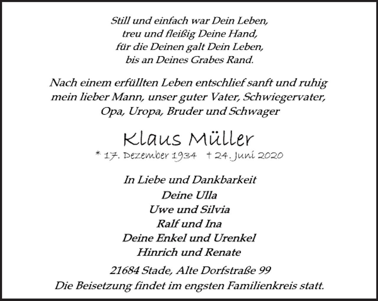 <p>Still und einfach war Dein Leben,<br />treu und fleißig Deine Hand,<br />für die Deinen galt Dein Leben,<br />bis an Deines Grabes Rand.<br />Nach einem erfüllten Leben entschlief sanft und ruhig<br />mein lieber Mann, unser guter Vater, Schwiegervater,<br />Opa, Uropa, Bruder und Schwager<br />Klaus Müller<br />* 17. Dezember 1934 † 24. Juni 2020<br />In Liebe und Dankbarkeit<br />Deine Ulla<br />Uwe und Silvia<br />Ralf und Ina<br />Deine Enkel und Urenkel<br />Hinrich und Renate<br />21684 Stade, Alte Dorfstraße 99<br />Die Beisetzung findet im engsten Familienkreis statt.</p>