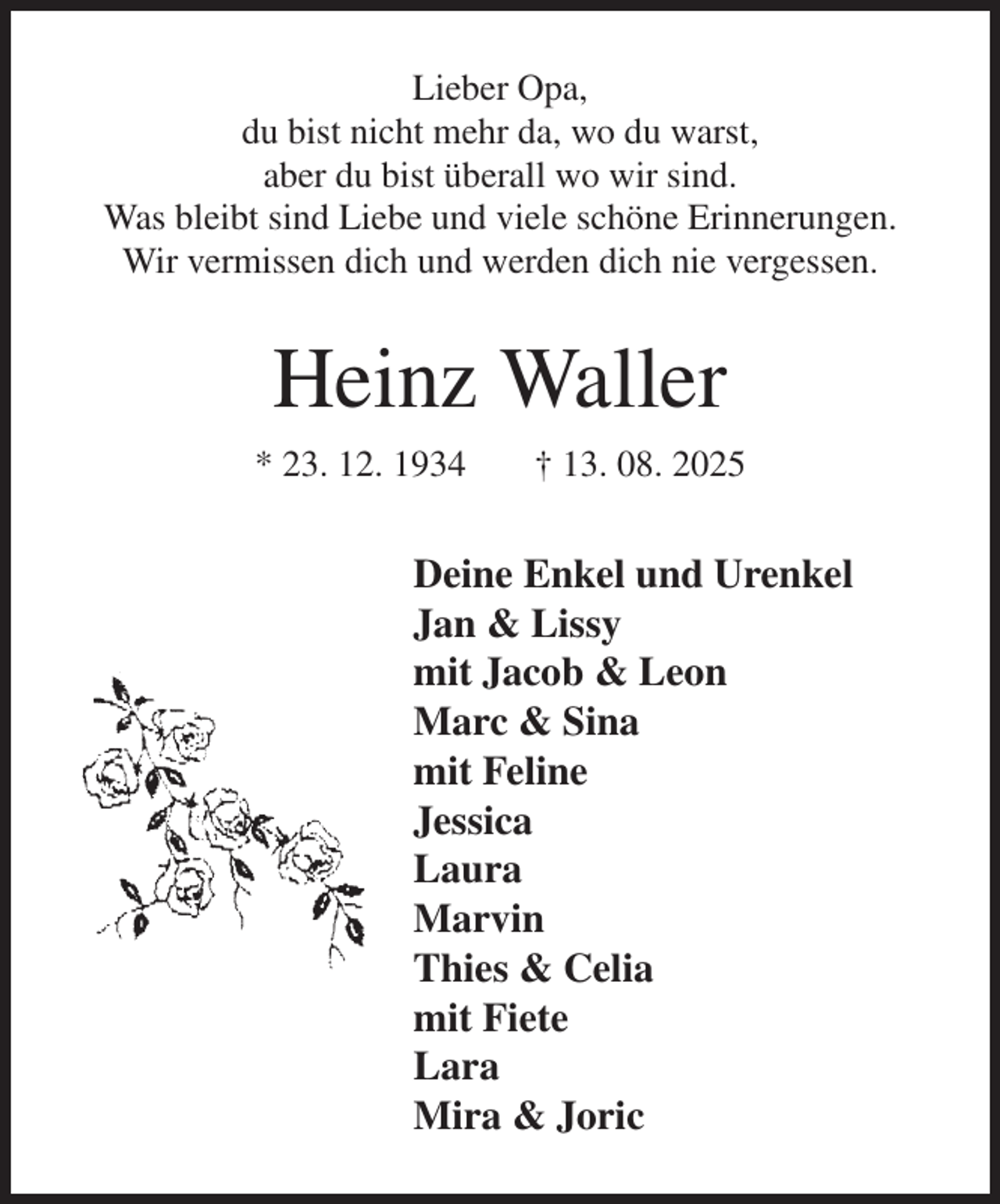 <p>Lieber Opa,<br />du bist nicht mehr da, wo du warst,<br />aber du bist überall wo wir sind.<br />Was bleibt sind Liebe und viele schöne Erinnerungen.<br />Wir vermissen dich und werden dich nie vergessen.<br />Heinz Waller<br />* 23. 12. 1934 † 13. 08. 2025<br />Deine Enkel und Urenkel<br />Jan &amp; Lissy<br />mit Jacob &amp; Leon<br />Marc &amp; Sina<br />mit Feline<br />Jessica<br />Laura<br />Marvin<br />Thies &amp; Celia<br />mit Fiete<br />Lara<br />Mira &amp; Joric</p>