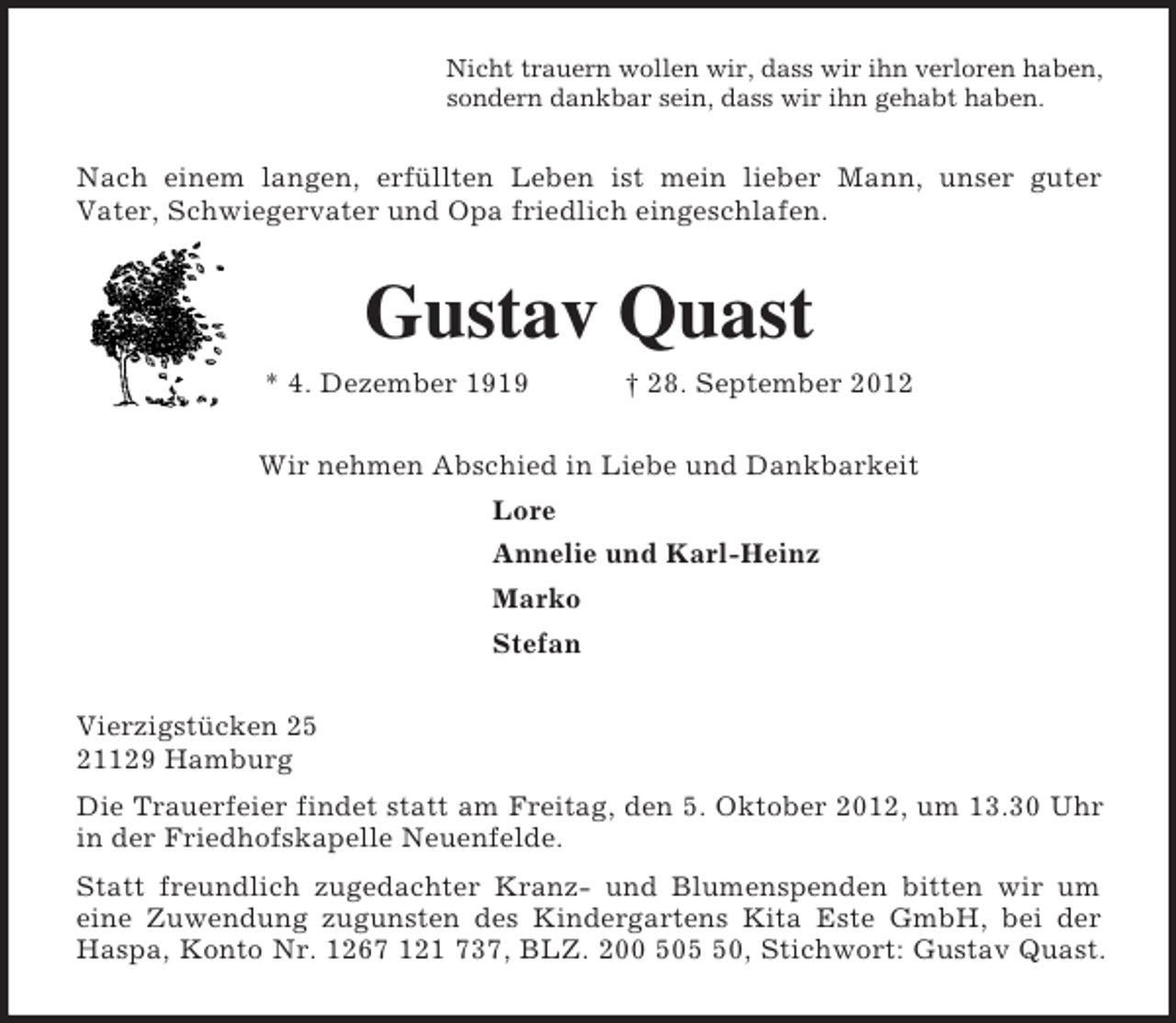 <p>Nicht trauern wollen wir, dass wir ihn verloren haben,<br />sondern dankbar sein, dass wir ihn gehabt haben.<br />Nach einem langen, erfüllten Leben ist mein lieber Mann, unser guter<br />Vater, Schwiegervater und Opa friedlich eingeschlafen.<br />Gustav Quast<br />* 4. Dezember 1919 † 28. September 2012<br />Wir nehmen Abschied in Liebe und Dankbarkeit<br />Lore<br />Annelie und Karl-Heinz<br />Marko<br />Stefan<br />Vierzigstücken 25<br />21129 Hamburg<br />Die Trauerfeier findet statt am Freitag, den 5. Oktober 2012, um 13.30 Uhr<br />in der Friedhofskapelle Neuenfelde.<br />Statt freundlich zugedachter Kranz- und Blumenspenden bitten wir um<br />eine Zuwendung zugunsten des Kindergartens Kita Este GmbH, bei der<br />Haspa, Konto Nr. 1267 121 737, BLZ. 200 505 50, Stichwort: Gustav Quast.</p>