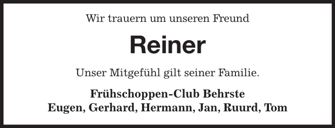 <p>Wir trauern um unseren Freund<br />Reiner<br />Unser Mitgefühl gilt seiner Familie.<br />Frühschoppen-Club Behrste<br />Eugen, Gerhard, Hermann, Jan, Ruurd, Tom</p>