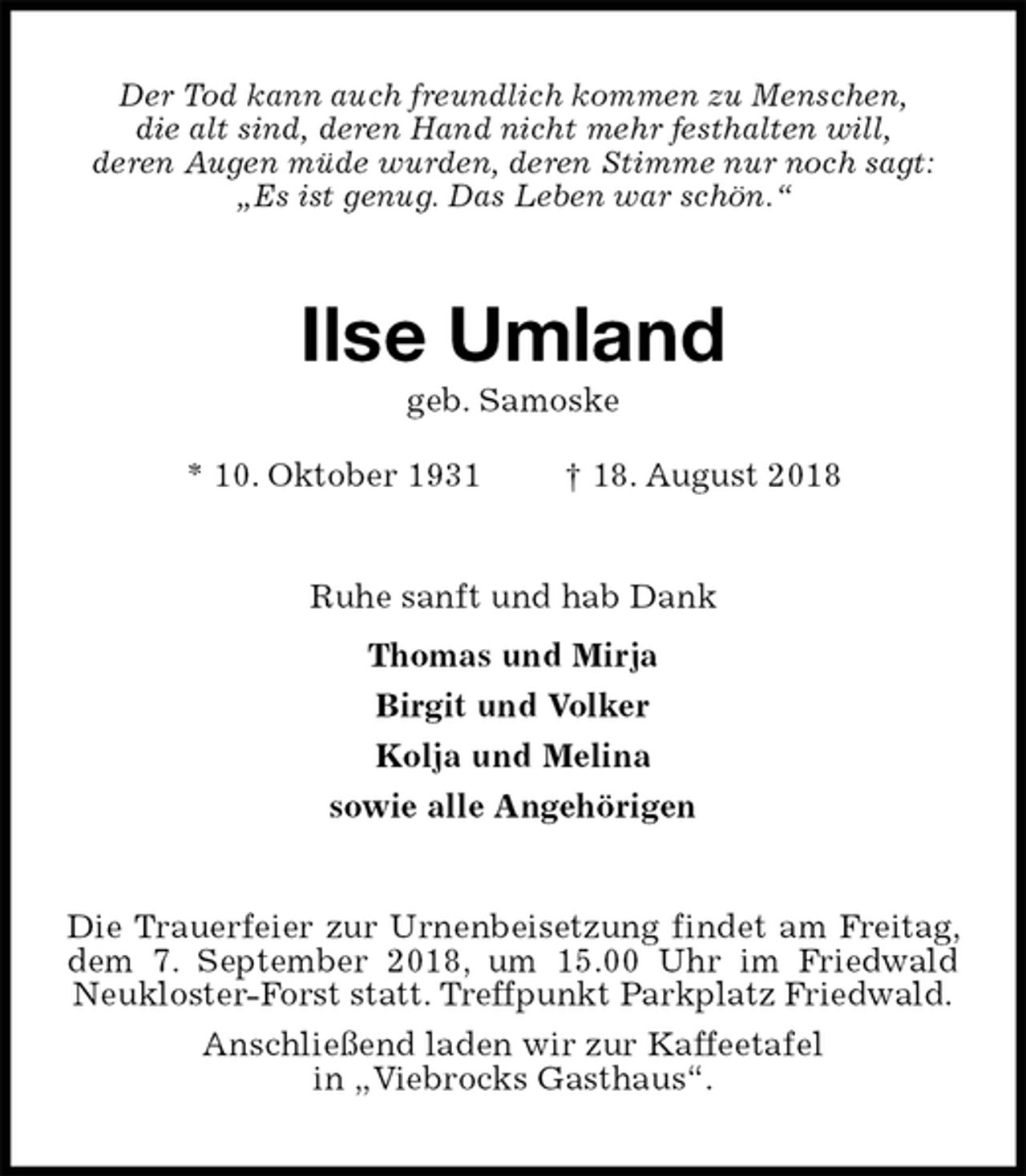 <p>Der Tod kann auch freundlich kommen zu Menschen,<br />die alt sind, deren Hand nicht mehr festhalten will,<br />deren Augen müde wurden, deren Stimme nur noch sagt:<br />„Es ist genug. Das Leben war schön.“<br />Ilse Umland<br />geb. Samoske<br />* 10. Oktober 1931 † 18. August 2018<br />Ruhe sanft und hab Dank<br />Thomas und Mirja<br />Birgit und Volker<br />Kolja und Melina<br />sowie alle Angehörigen<br />Die Trauerfeier zur Urnenbeisetzung findet am Freitag, dem 7. September 2018, um 15.00 Uhr im Friedwald<br />Neukloster-Forst statt. Treffpunkt Parkplatz Friedwald.<br />Anschließend laden wir zur Kaffeetafel<br />in „Viebrocks Gasthaus“.</p>