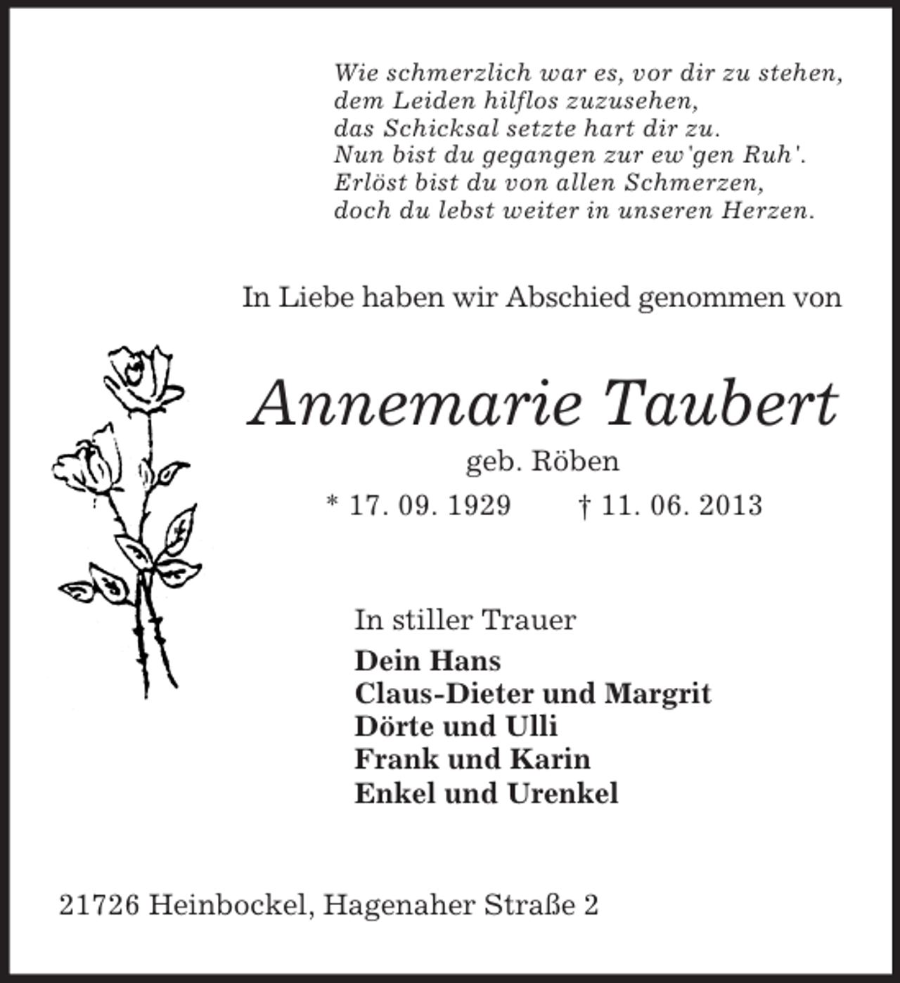 <p>Wie schmerzlich war es, vor dir zu stehen,<br />dem Leiden hilflos zuzusehen,<br />das Schicksal setzte hart dir zu.<br />Nun bist du gegangen zur ew'gen Ruh'.<br />Erlöst bist du von allen Schmerzen,<br />doch du lebst weiter in unseren Herzen.</p><p>In Liebe haben wir Abschied genommen von</p><p>Annemarie Taubert<br />geb. Röben<br />* 17. 09. 1929<br />† 11. 06. 2013</p><p>In stiller Trauer<br />Dein Hans<br />Claus-Dieter und Margrit<br />Dörte und Ulli<br />Frank und Karin<br />Enkel und Urenkel</p><p>21726 Heinbockel, Hagenaher Straße 2</p>