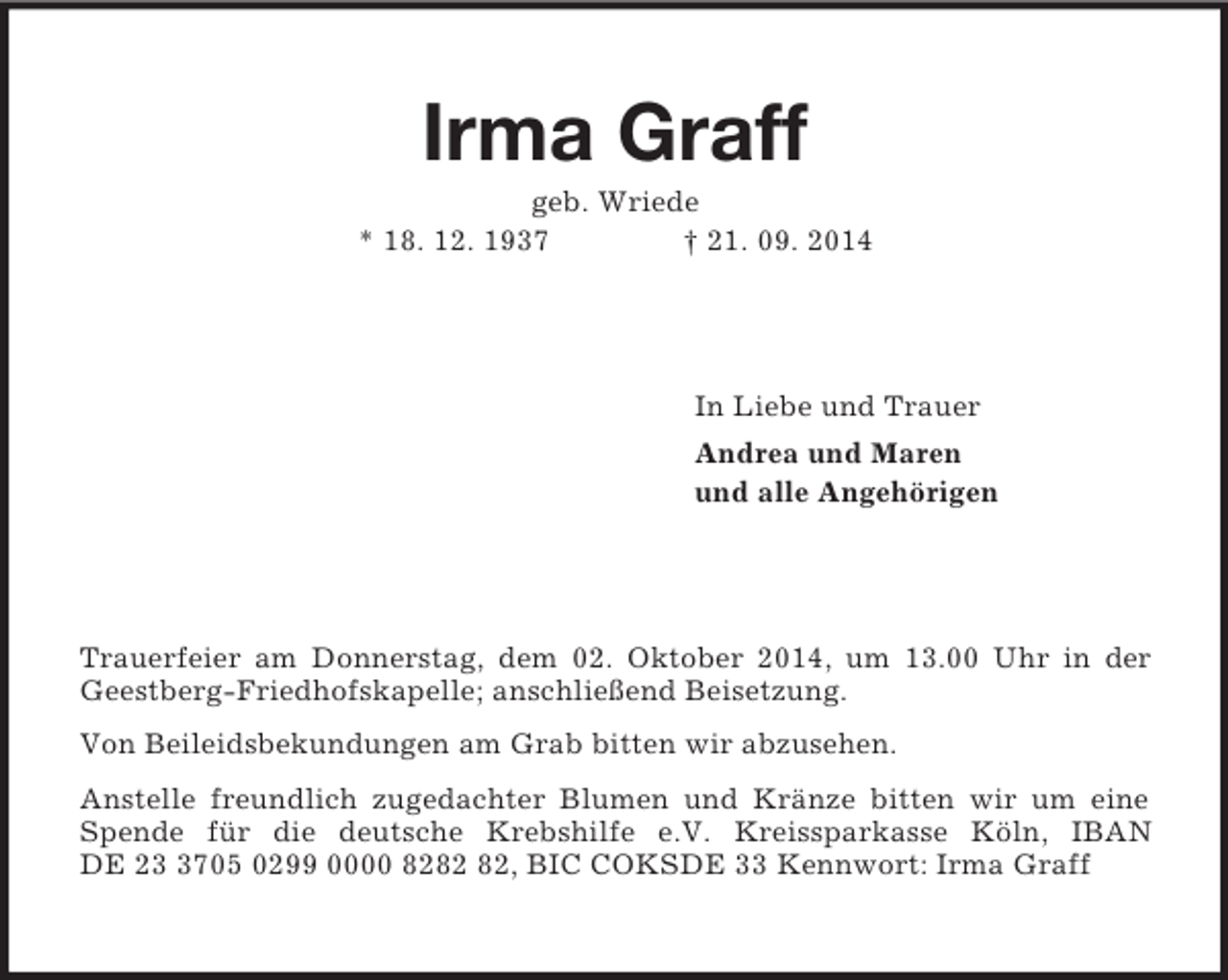<p>Irma Graff<br />geb. Wriede<br />* 18. 12. 1937 † 21. 09. 2014<br />In Liebe und Trauer<br />Andrea und Maren<br />und alle Angehörigen<br />Trauerfeier am Donnerstag, dem 02. Oktober 2014, um 13.00 Uhr in der Geestberg-Friedhofskapelle; anschließend Beisetzung.<br />Von Beileidsbekundungen am Grab bitten wir abzusehen.<br />Anstelle freundlich zugedachter Blumen und Kränze bitten wir um eine Spende für die deutsche Krebshilfe e.V. Kreissparkasse Köln, IBAN DE 23 3705 0299 0000 8282 82, BIC COKSDE 33 Kennwort: Irma Graff</p>